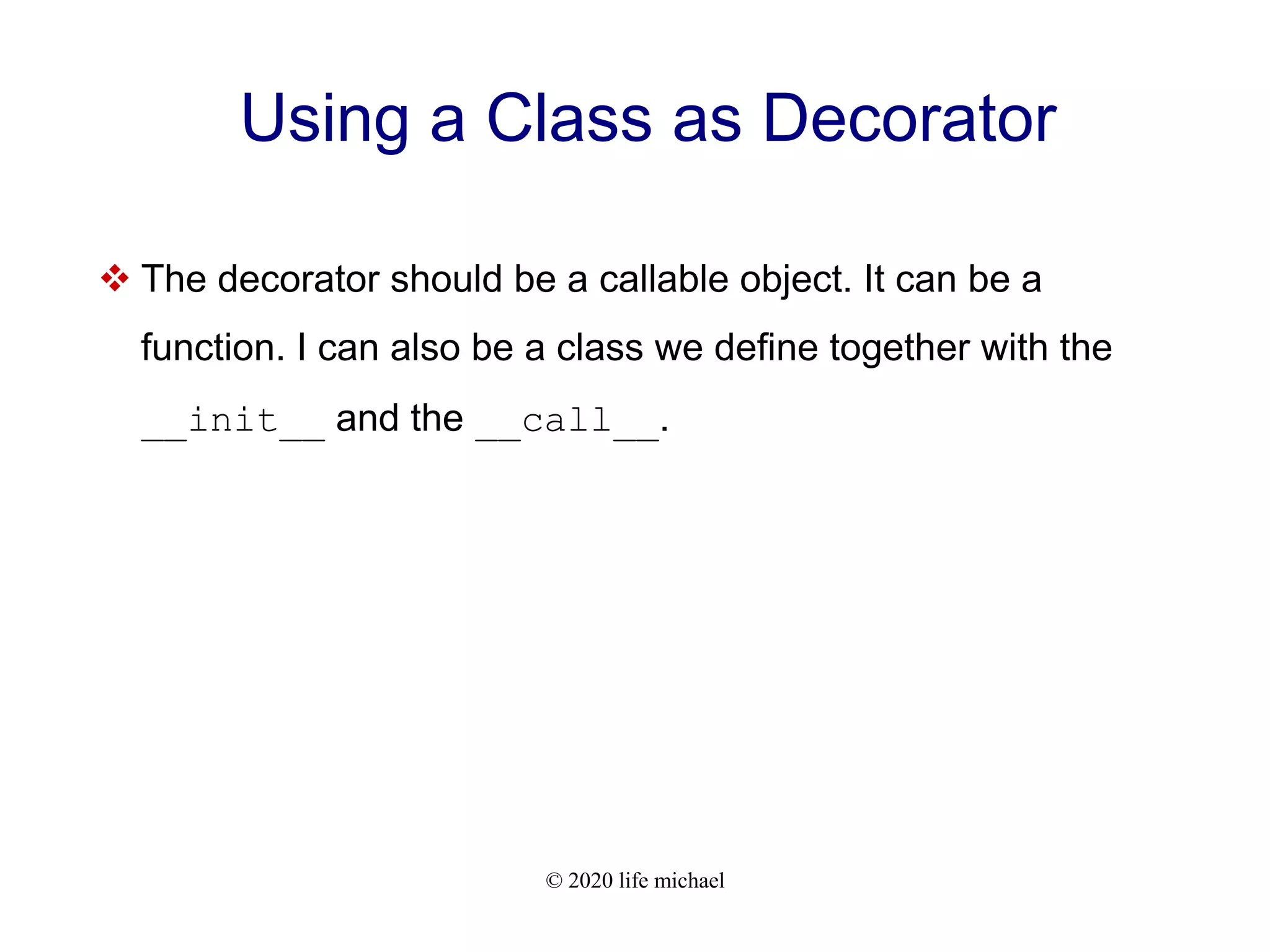 © 2020 life michael Using a Class as Decorator  The decorator should be a callable object. It can be a function. I can also be a class we define together with the __init__ and the __call__. 