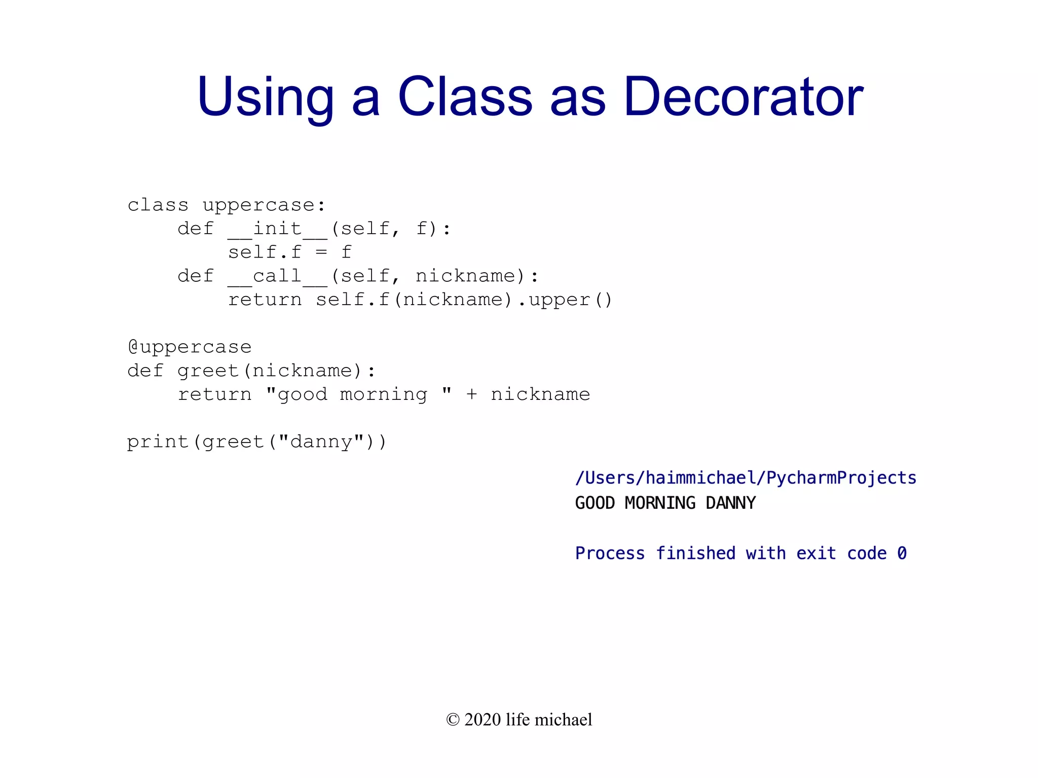 © 2020 life michael Using a Class as Decorator class uppercase: def __init__(self, f): self.f = f def __call__(self, nickname): return self.f(nickname).upper() @uppercase def greet(nickname): return "good morning " + nickname print(greet("danny")) 