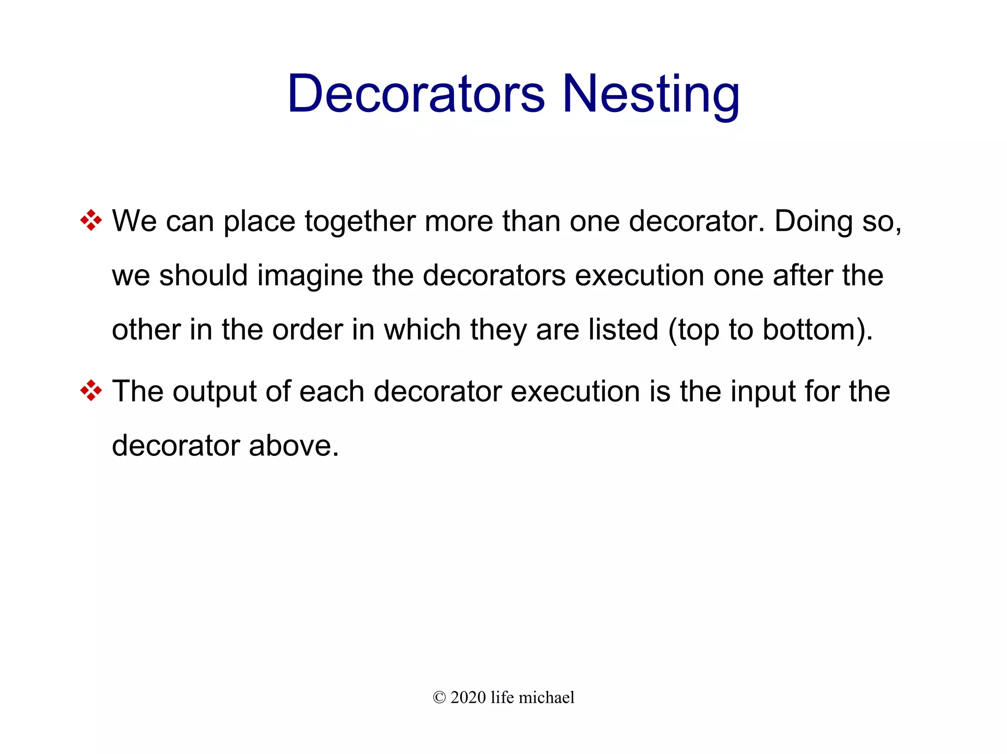 © 2020 life michael Decorators Nesting  We can place together more than one decorator. Doing so, we should imagine the decorators execution one after the other in the order in which they are listed (top to bottom).  The output of each decorator execution is the input for the decorator above. 