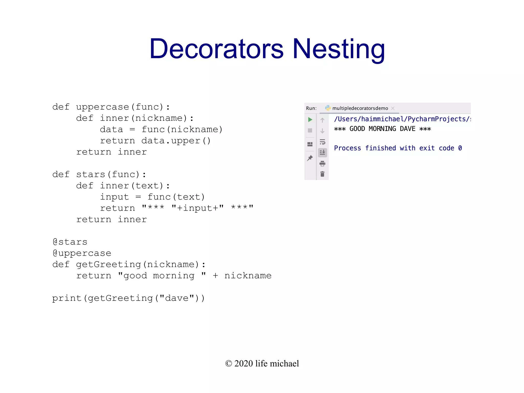 © 2020 life michael Decorators Nesting def uppercase(func): def inner(nickname): data = func(nickname) return data.upper() return inner def stars(func): def inner(text): input = func(text) return "*** "+input+" ***" return inner @stars @uppercase def getGreeting(nickname): return "good morning " + nickname print(getGreeting("dave")) 