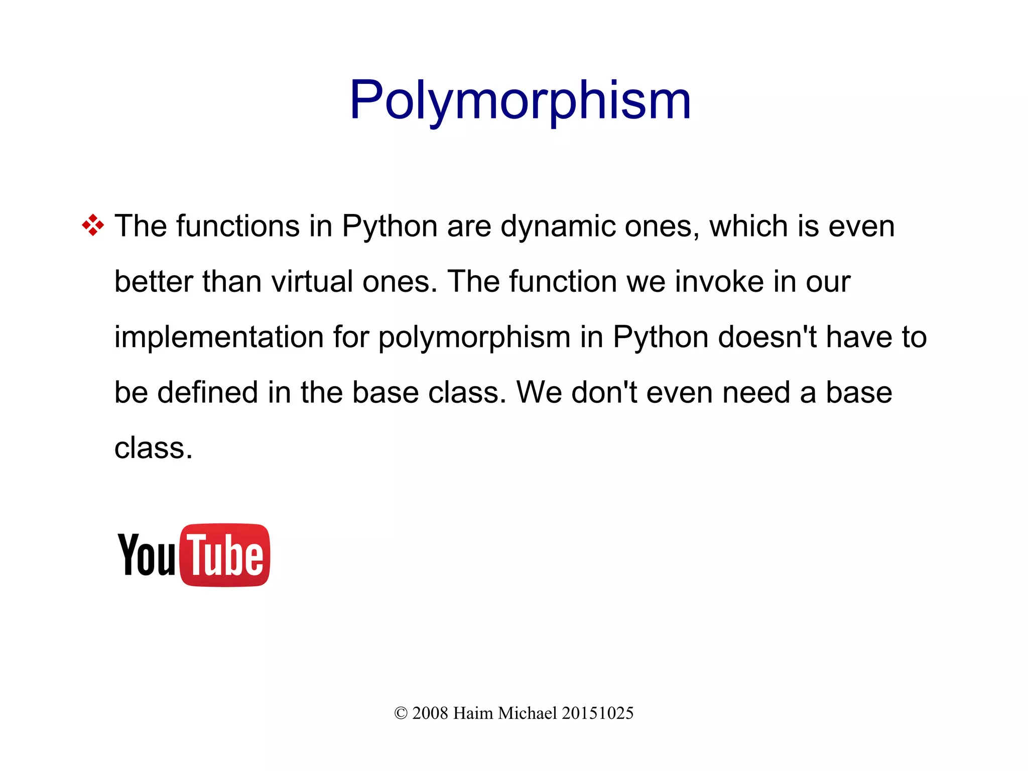 © 2008 Haim Michael 20151025 Polymorphism  The functions in Python are dynamic ones, which is even better than virtual ones. The function we invoke in our implementation for polymorphism in Python doesn't have to be defined in the base class. We don't even need a base class. 