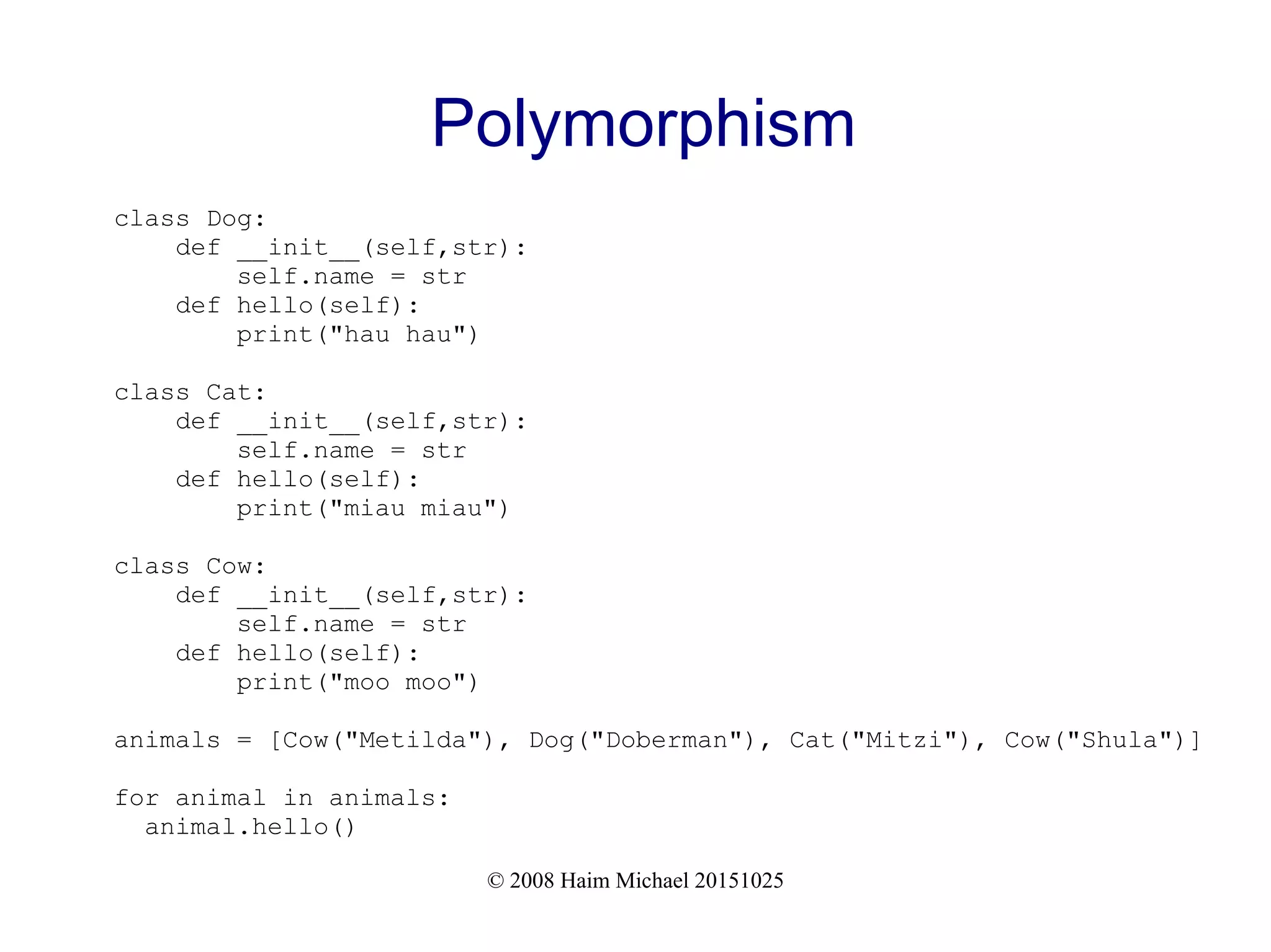 © 2008 Haim Michael 20151025 Polymorphism class Dog: def __init__(self,str): self.name = str def hello(self): print("hau hau") class Cat: def __init__(self,str): self.name = str def hello(self): print("miau miau") class Cow: def __init__(self,str): self.name = str def hello(self): print("moo moo") animals = [Cow("Metilda"), Dog("Doberman"), Cat("Mitzi"), Cow("Shula")] for animal in animals: animal.hello() 
