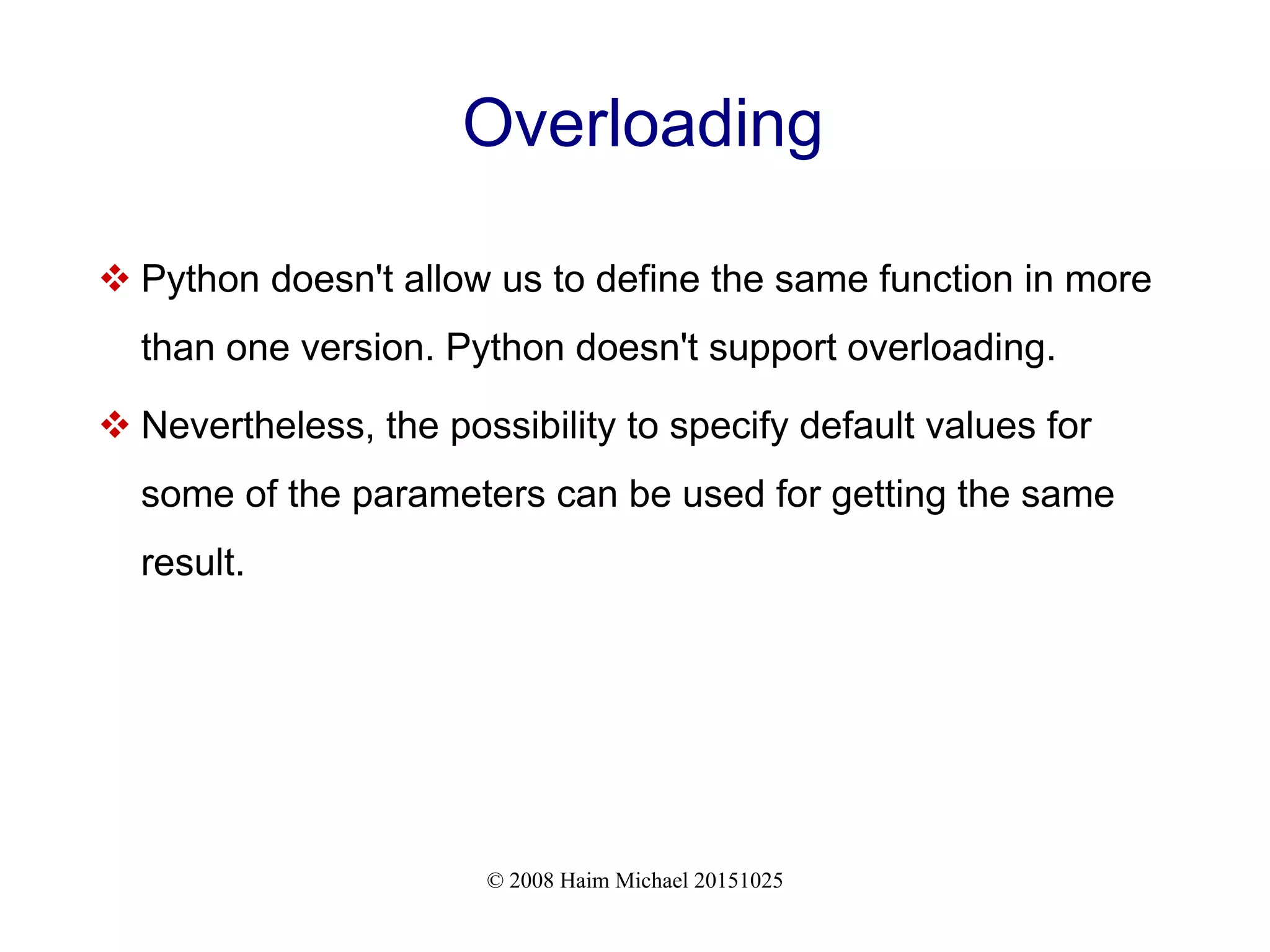 © 2008 Haim Michael 20151025 Overloading  Python doesn't allow us to define the same function in more than one version. Python doesn't support overloading.  Nevertheless, the possibility to specify default values for some of the parameters can be used for getting the same result. 