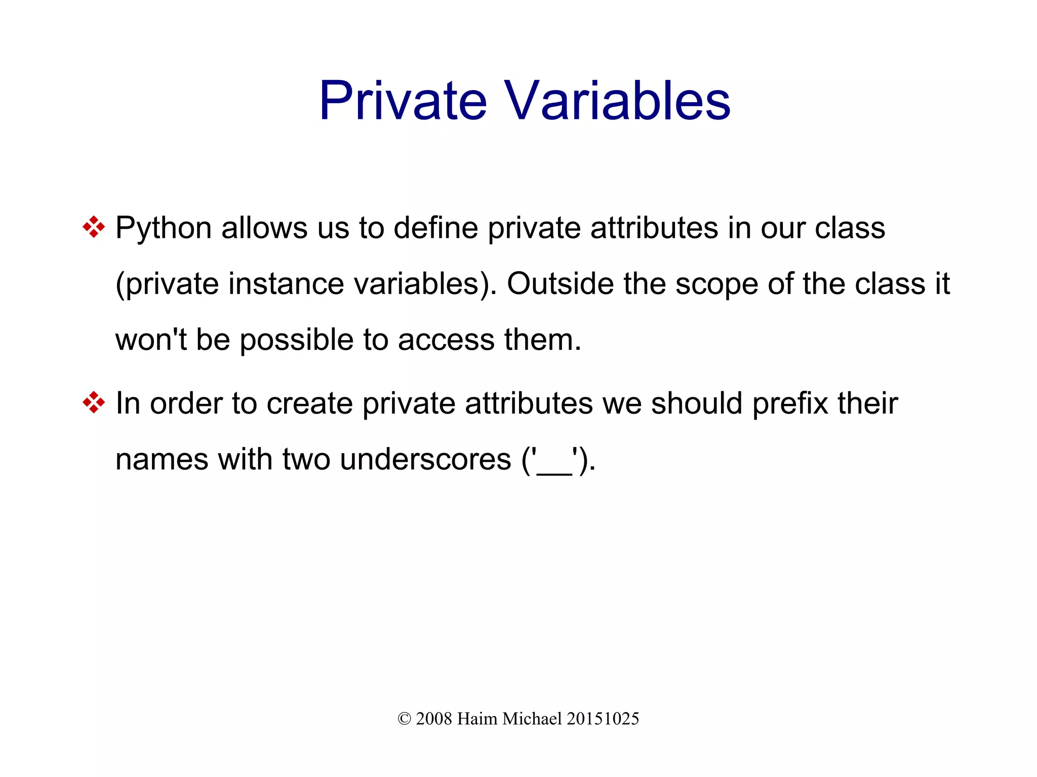 © 2008 Haim Michael 20151025 Private Variables  Python allows us to define private attributes in our class (private instance variables). Outside the scope of the class it won't be possible to access them.  In order to create private attributes we should prefix their names with two underscores ('__'). 