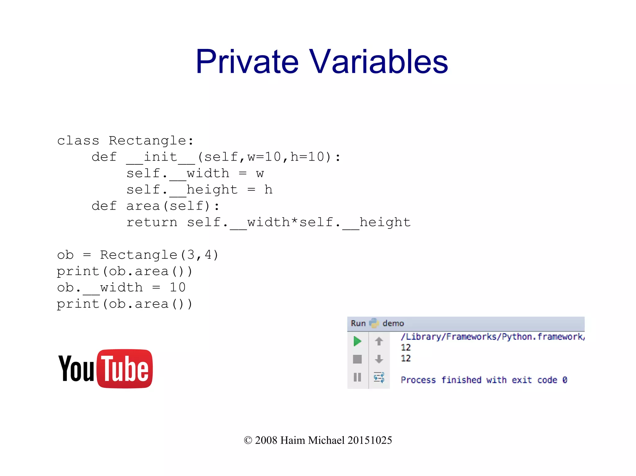 © 2008 Haim Michael 20151025 Private Variables class Rectangle: def __init__(self,w=10,h=10): self.__width = w self.__height = h def area(self): return self.__width*self.__height ob = Rectangle(3,4) print(ob.area()) ob.__width = 10 print(ob.area()) 