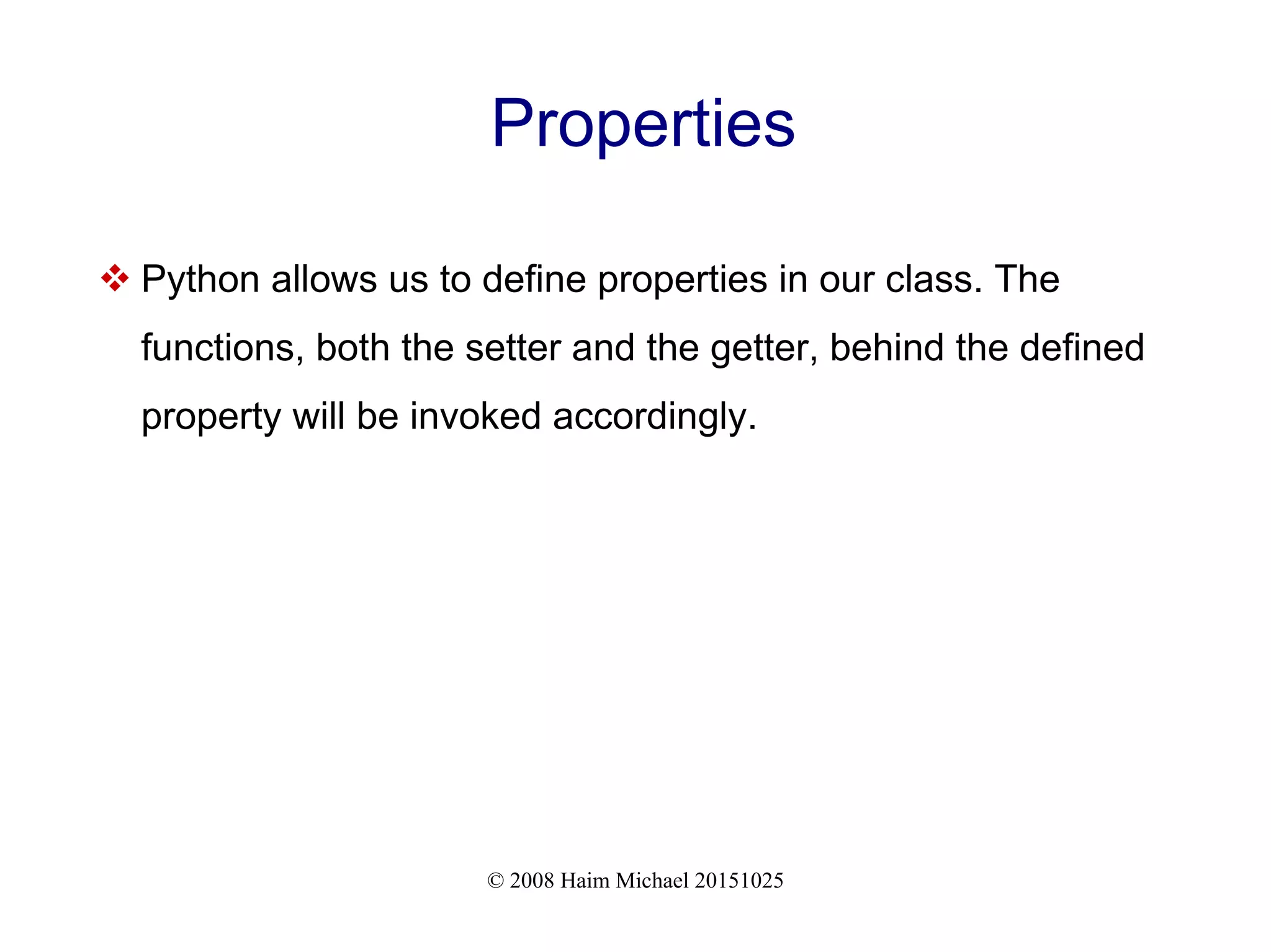 © 2008 Haim Michael 20151025 Properties  Python allows us to define properties in our class. The functions, both the setter and the getter, behind the defined property will be invoked accordingly. 