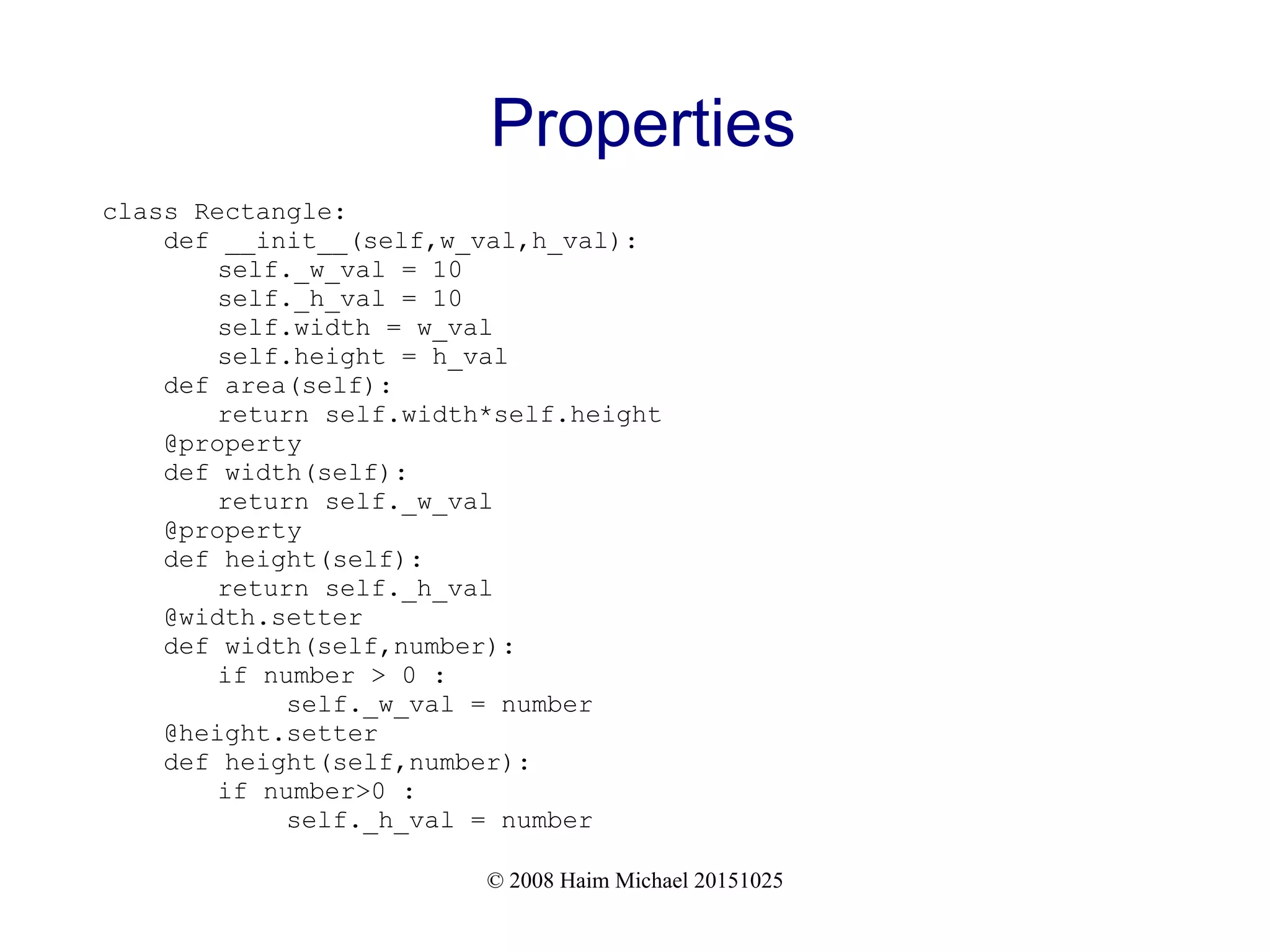 © 2008 Haim Michael 20151025 Properties class Rectangle: def __init__(self,w_val,h_val): self._w_val = 10 self._h_val = 10 self.width = w_val self.height = h_val def area(self): return self.width*self.height @property def width(self): return self._w_val @property def height(self): return self._h_val @width.setter def width(self,number): if number > 0 : self._w_val = number @height.setter def height(self,number): if number>0 : self._h_val = number 
