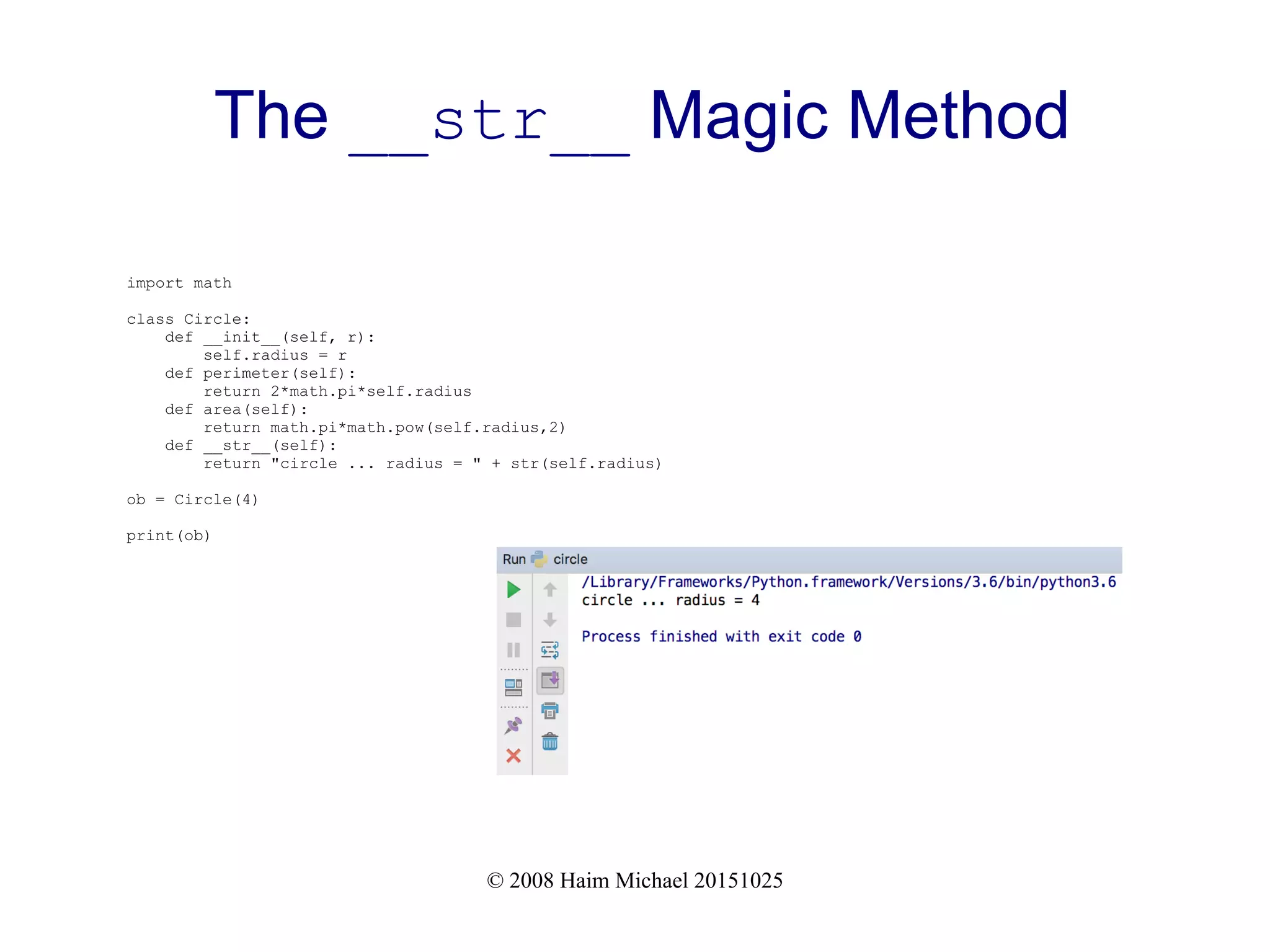 © 2008 Haim Michael 20151025 The __str__ Magic Method import math class Circle: def __init__(self, r): self.radius = r def perimeter(self): return 2*math.pi*self.radius def area(self): return math.pi*math.pow(self.radius,2) def __str__(self): return "circle ... radius = " + str(self.radius) ob = Circle(4) print(ob) 