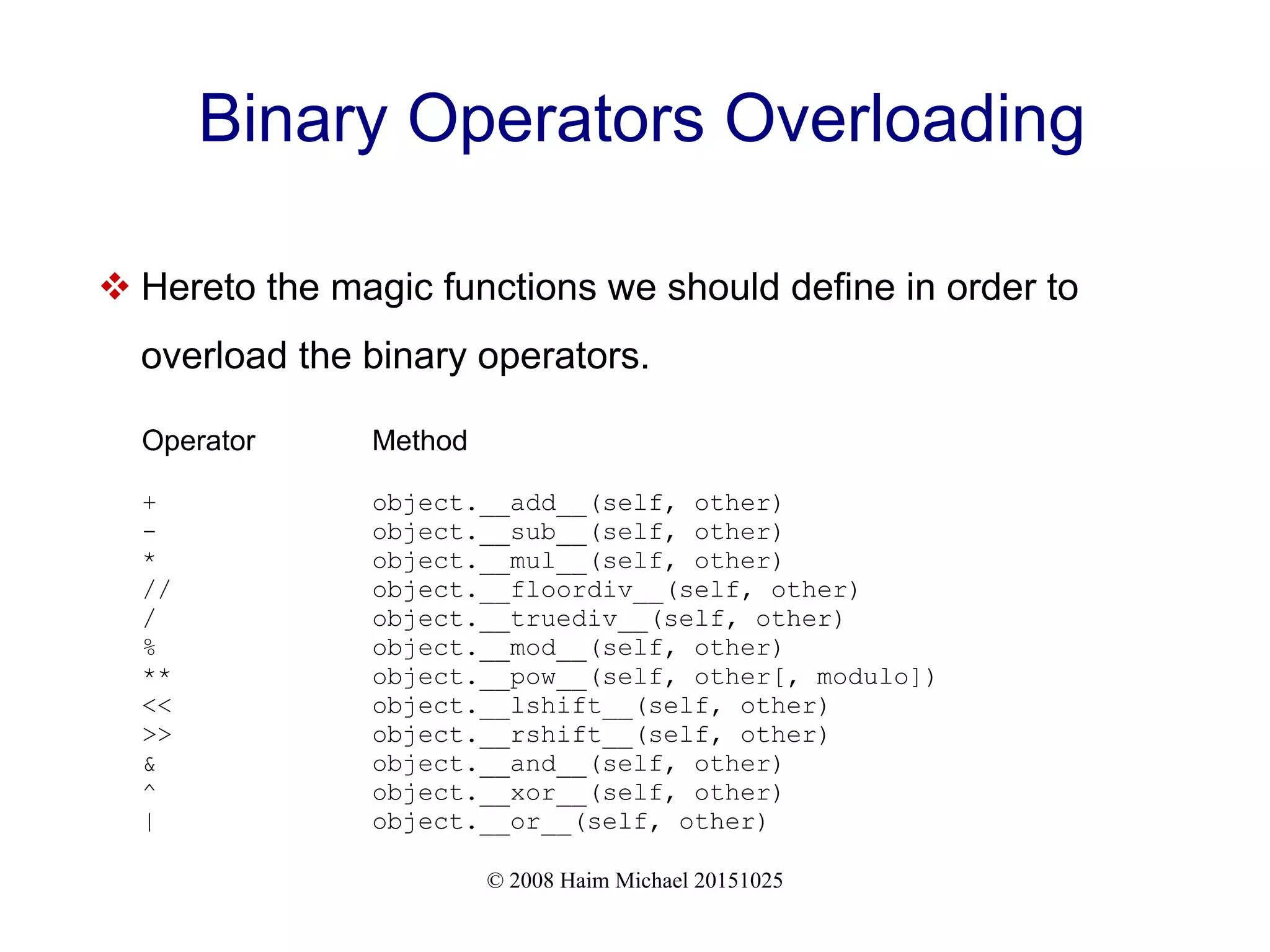© 2008 Haim Michael 20151025 Binary Operators Overloading  Hereto the magic functions we should define in order to overload the binary operators. Operator Method + object.__add__(self, other) - object.__sub__(self, other) * object.__mul__(self, other) // object.__floordiv__(self, other) / object.__truediv__(self, other) % object.__mod__(self, other) ** object.__pow__(self, other[, modulo]) << object.__lshift__(self, other) >> object.__rshift__(self, other) & object.__and__(self, other) ^ object.__xor__(self, other) | object.__or__(self, other) 