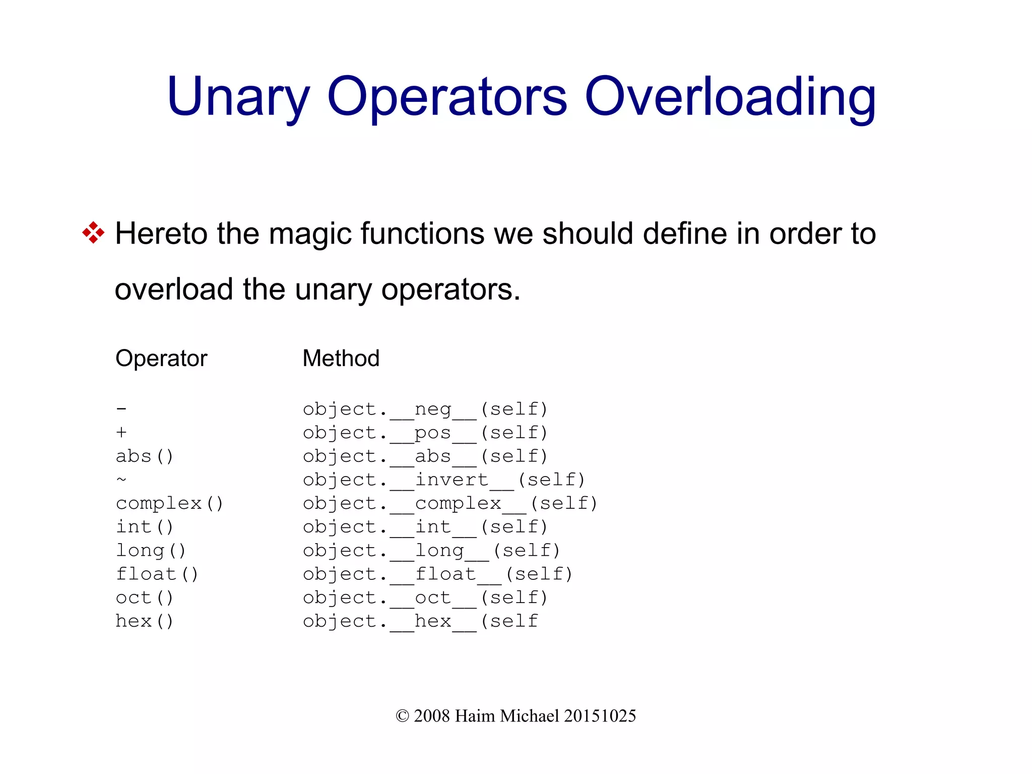 © 2008 Haim Michael 20151025 Unary Operators Overloading  Hereto the magic functions we should define in order to overload the unary operators. Operator Method - object.__neg__(self) + object.__pos__(self) abs() object.__abs__(self) ~ object.__invert__(self) complex() object.__complex__(self) int() object.__int__(self) long() object.__long__(self) float() object.__float__(self) oct() object.__oct__(self) hex() object.__hex__(self 