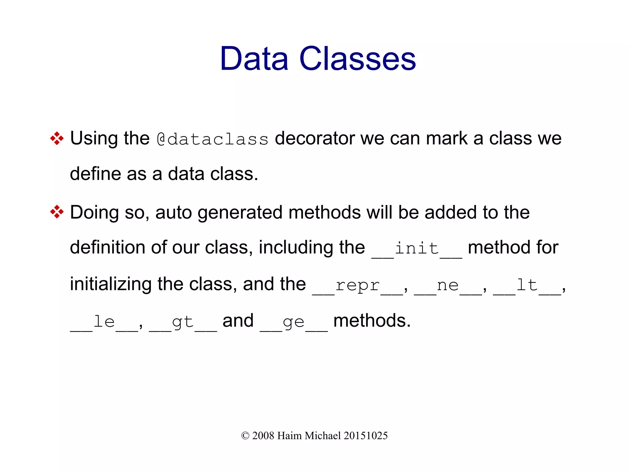 © 2008 Haim Michael 20151025 Data Classes  Using the @dataclass decorator we can mark a class we define as a data class.  Doing so, auto generated methods will be added to the definition of our class, including the __init__ method for initializing the class, and the __repr__, __ne__, __lt__, __le__, __gt__ and __ge__ methods. 