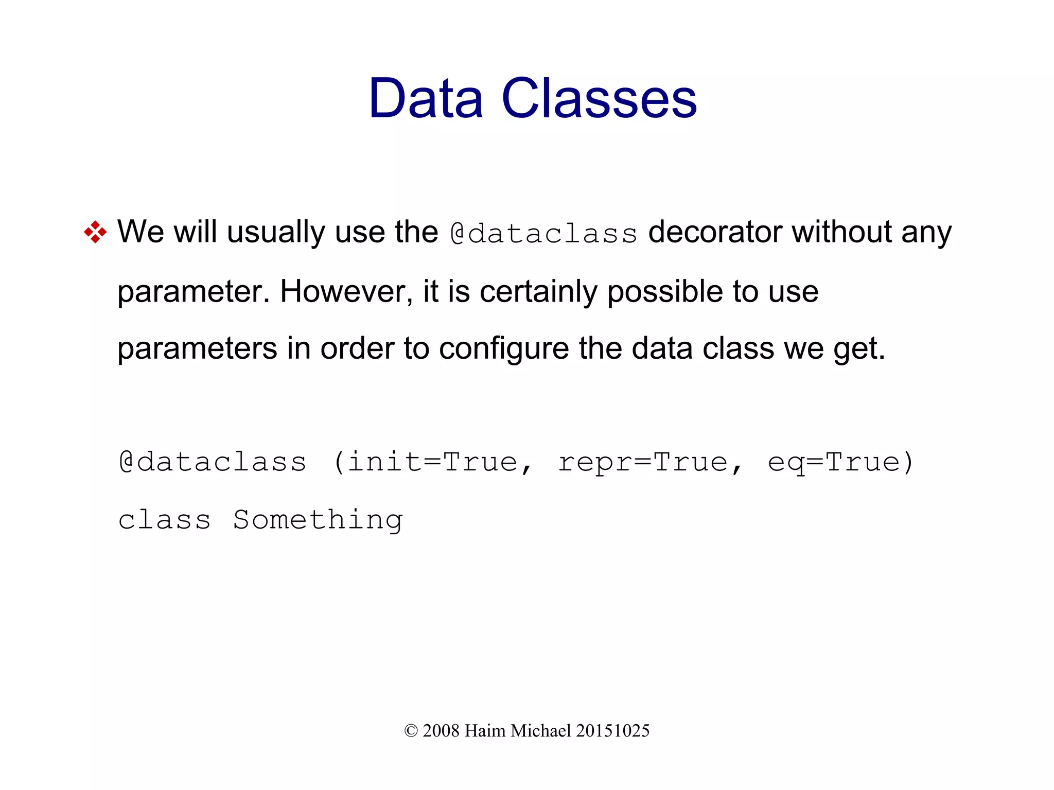 © 2008 Haim Michael 20151025 Data Classes  We will usually use the @dataclass decorator without any parameter. However, it is certainly possible to use parameters in order to configure the data class we get. @dataclass (init=True, repr=True, eq=True) class Something 