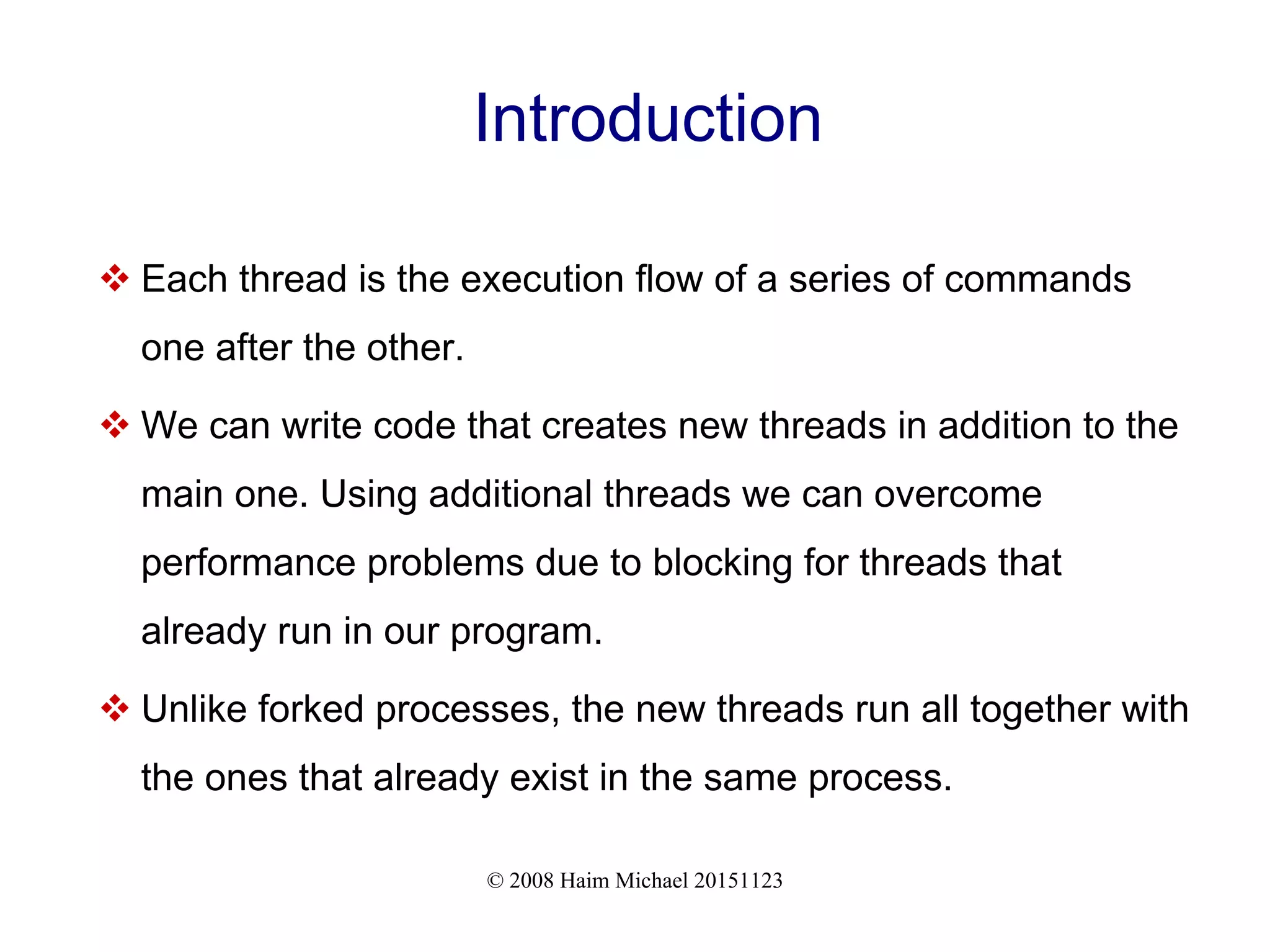 © 2008 Haim Michael 20151123 Introduction  Each thread is the execution flow of a series of commands one after the other.  We can write code that creates new threads in addition to the main one. Using additional threads we can overcome performance problems due to blocking for threads that already run in our program.  Unlike forked processes, the new threads run all together with the ones that already exist in the same process. 