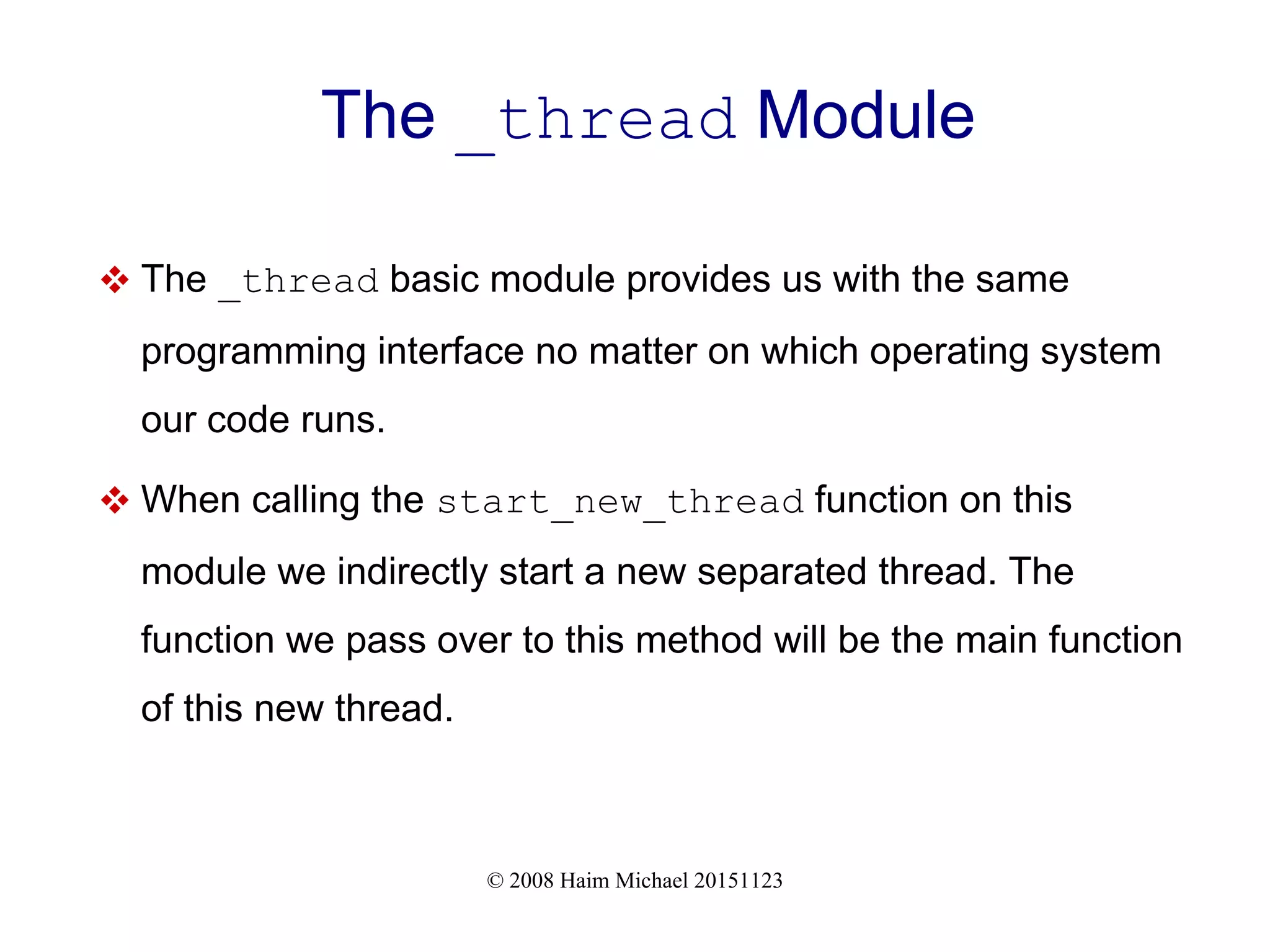 © 2008 Haim Michael 20151123 The _thread Module  The _thread basic module provides us with the same programming interface no matter on which operating system our code runs.  When calling the start_new_thread function on this module we indirectly start a new separated thread. The function we pass over to this method will be the main function of this new thread. 