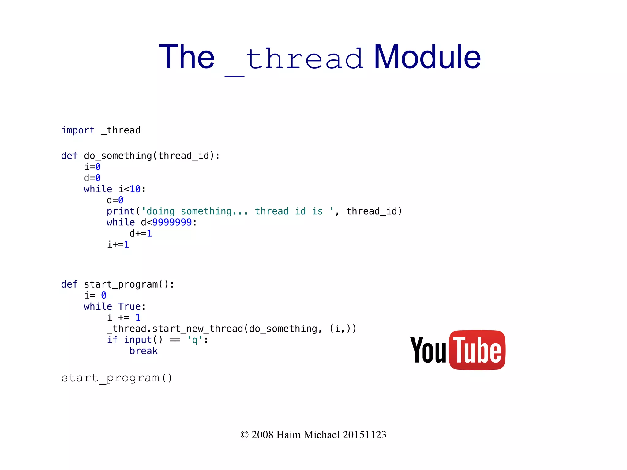 © 2008 Haim Michael 20151123 The _thread Module import _thread def do_something(thread_id): i=0 d=0 while i<10: d=0 print('doing something... thread id is ', thread_id) while d<9999999: d+=1 i+=1 def start_program(): i= 0 while True: i += 1 _thread.start_new_thread(do_something, (i,)) if input() == 'q': break start_program() 