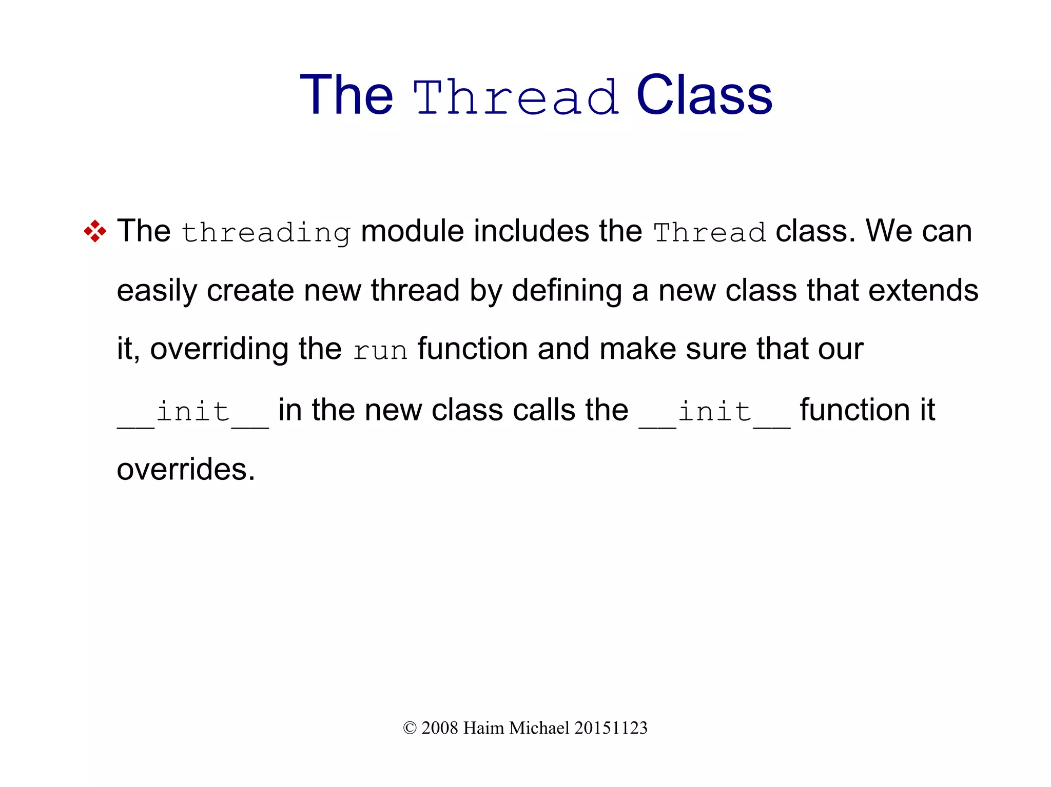 © 2008 Haim Michael 20151123 The Thread Class  The threading module includes the Thread class. We can easily create new thread by defining a new class that extends it, overriding the run function and make sure that our __init__ in the new class calls the __init__ function it overrides. 