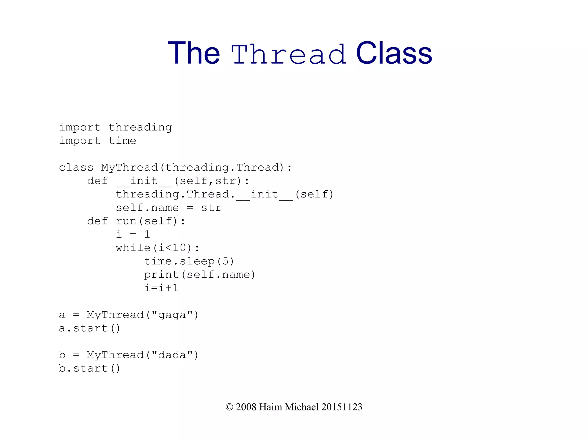© 2008 Haim Michael 20151123 The Thread Class import threading import time class MyThread(threading.Thread): def __init__(self,str): threading.Thread.__init__(self) self.name = str def run(self): i = 1 while(i<10): time.sleep(5) print(self.name) i=i+1 a = MyThread("gaga") a.start() b = MyThread("dada") b.start() 