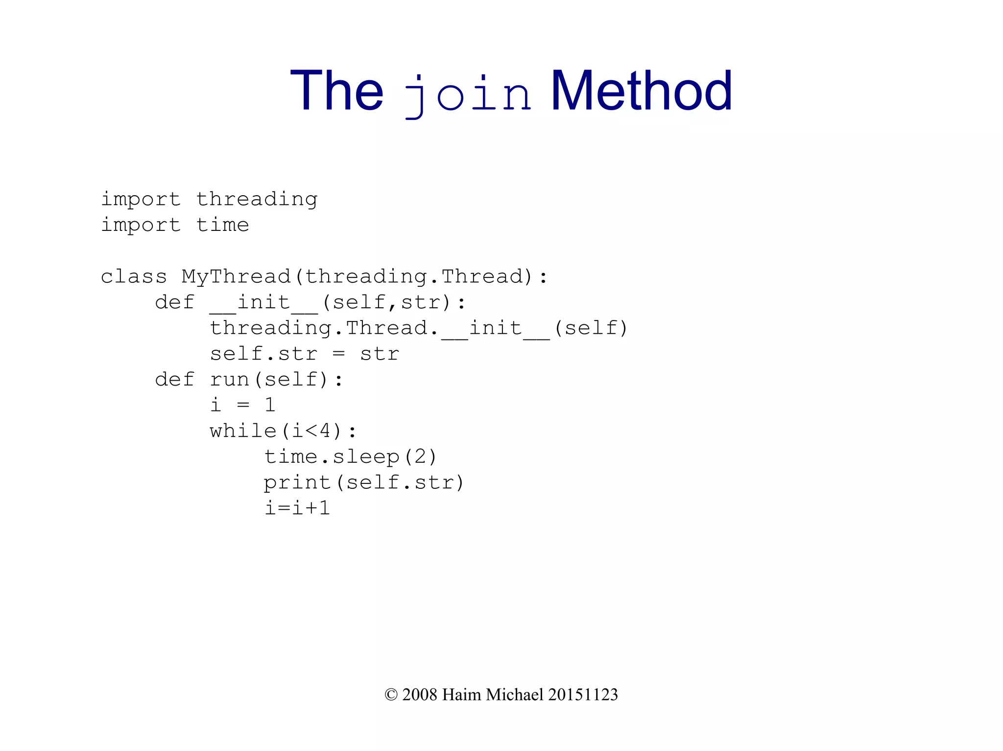 © 2008 Haim Michael 20151123 The join Method import threading import time class MyThread(threading.Thread): def __init__(self,str): threading.Thread.__init__(self) self.str = str def run(self): i = 1 while(i<4): time.sleep(2) print(self.str) i=i+1 