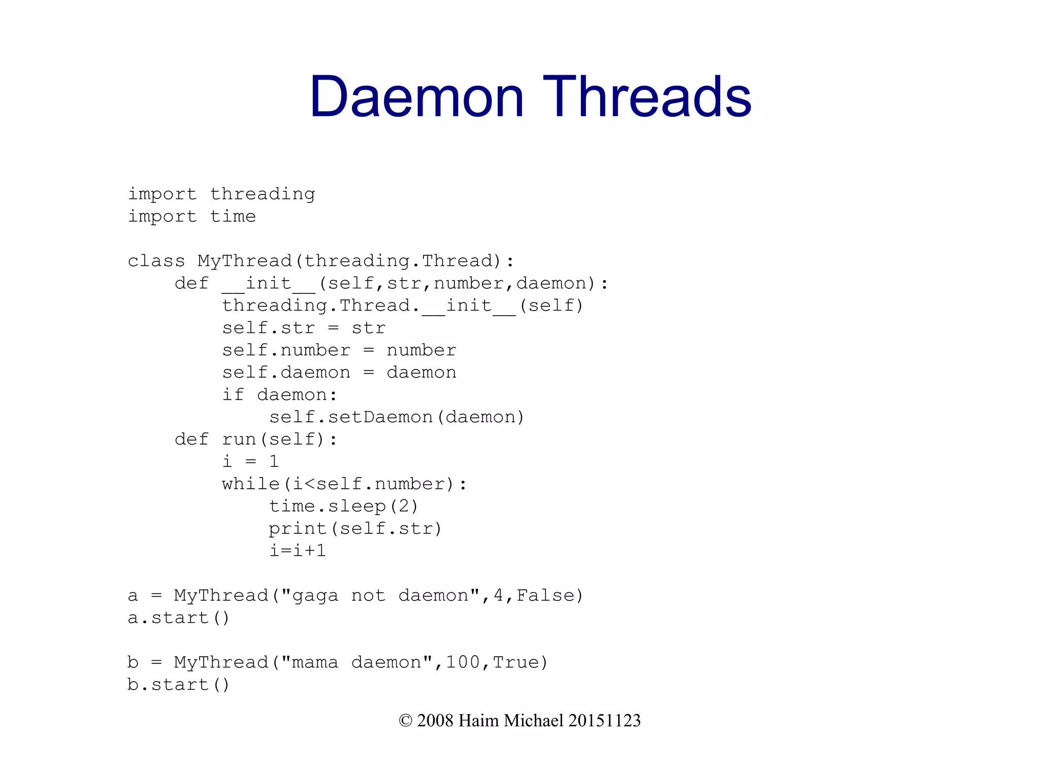 © 2008 Haim Michael 20151123 Daemon Threads import threading import time class MyThread(threading.Thread): def __init__(self,str,number,daemon): threading.Thread.__init__(self) self.str = str self.number = number self.daemon = daemon if daemon: self.setDaemon(daemon) def run(self): i = 1 while(i<self.number): time.sleep(2) print(self.str) i=i+1 a = MyThread("gaga not daemon",4,False) a.start() b = MyThread("mama daemon",100,True) b.start() 