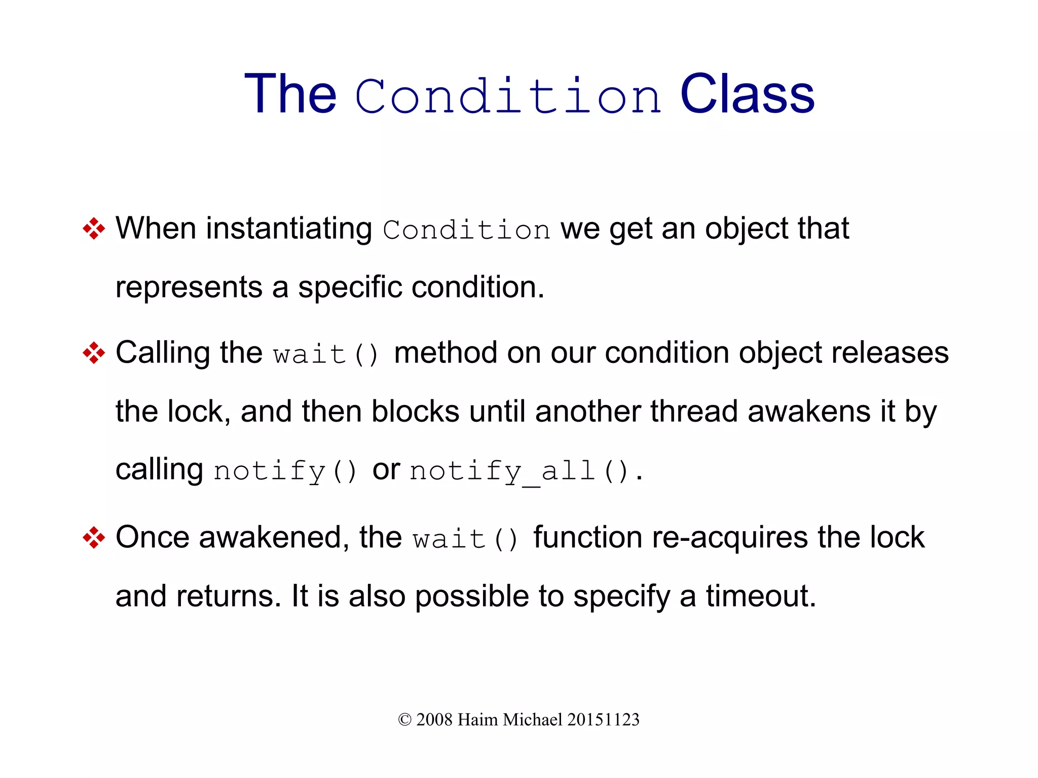 © 2008 Haim Michael 20151123 The Condition Class  When instantiating Condition we get an object that represents a specific condition.  Calling the wait() method on our condition object releases the lock, and then blocks until another thread awakens it by calling notify() or notify_all().  Once awakened, the wait() function re-acquires the lock and returns. It is also possible to specify a timeout. 
