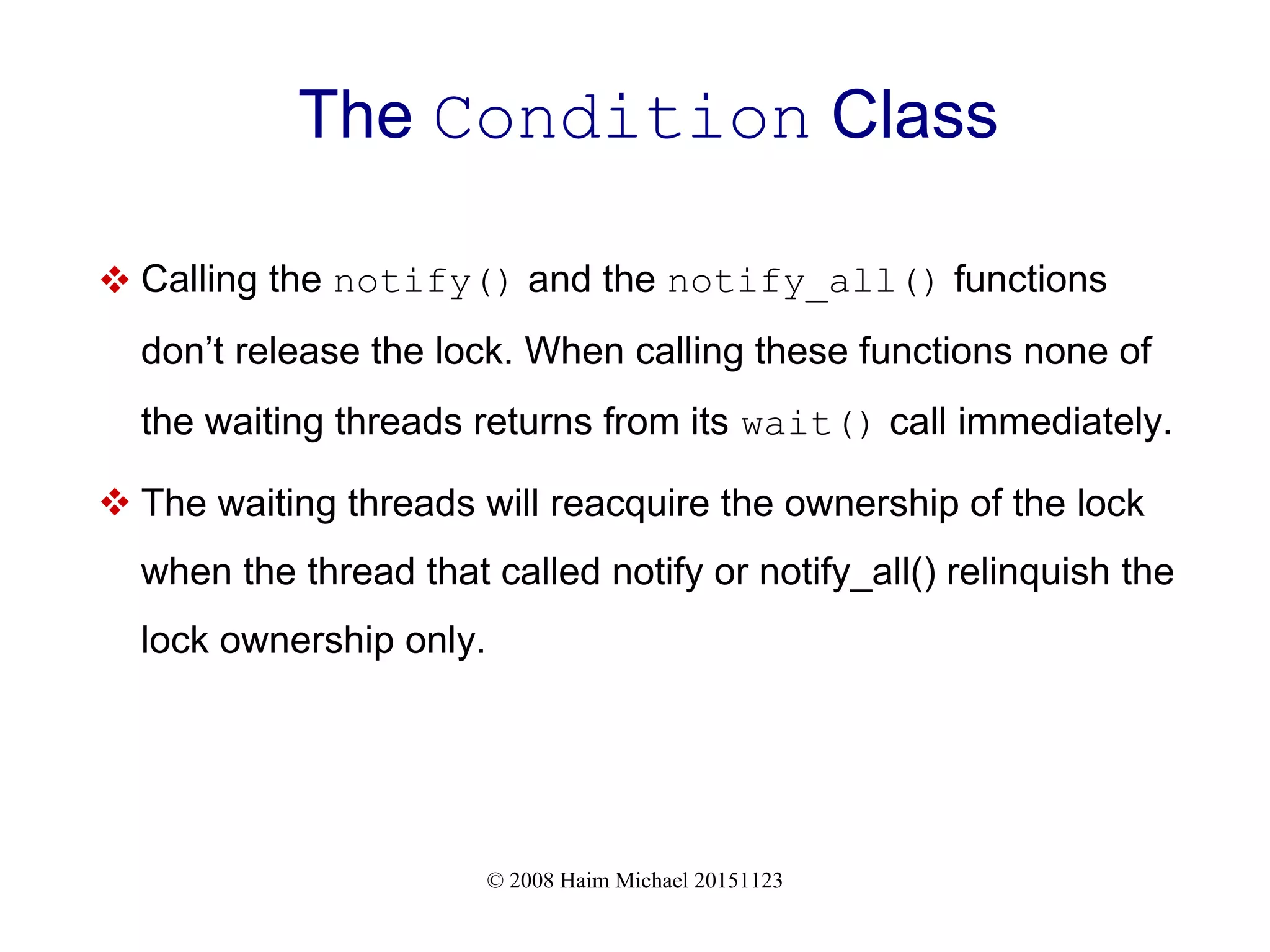 © 2008 Haim Michael 20151123 The Condition Class  Calling the notify() and the notify_all() functions don’t release the lock. When calling these functions none of the waiting threads returns from its wait() call immediately.  The waiting threads will reacquire the ownership of the lock when the thread that called notify or notify_all() relinquish the lock ownership only. 