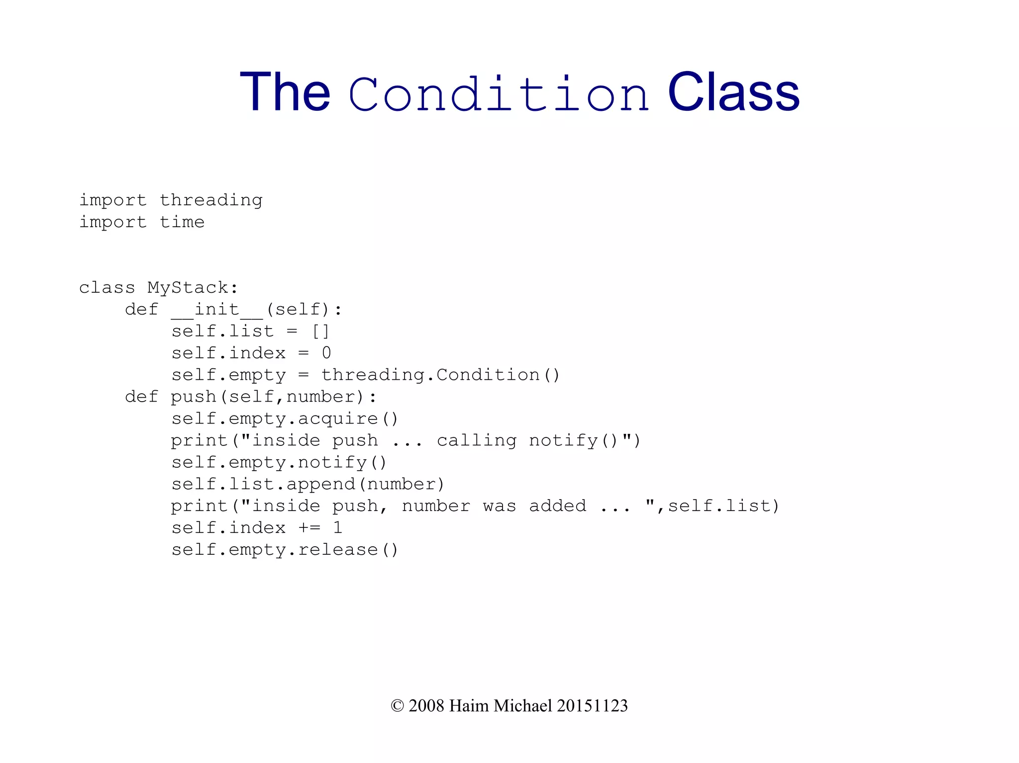 © 2008 Haim Michael 20151123 The Condition Class import threading import time class MyStack: def __init__(self): self.list = [] self.index = 0 self.empty = threading.Condition() def push(self,number): self.empty.acquire() print("inside push ... calling notify()") self.empty.notify() self.list.append(number) print("inside push, number was added ... ",self.list) self.index += 1 self.empty.release() 