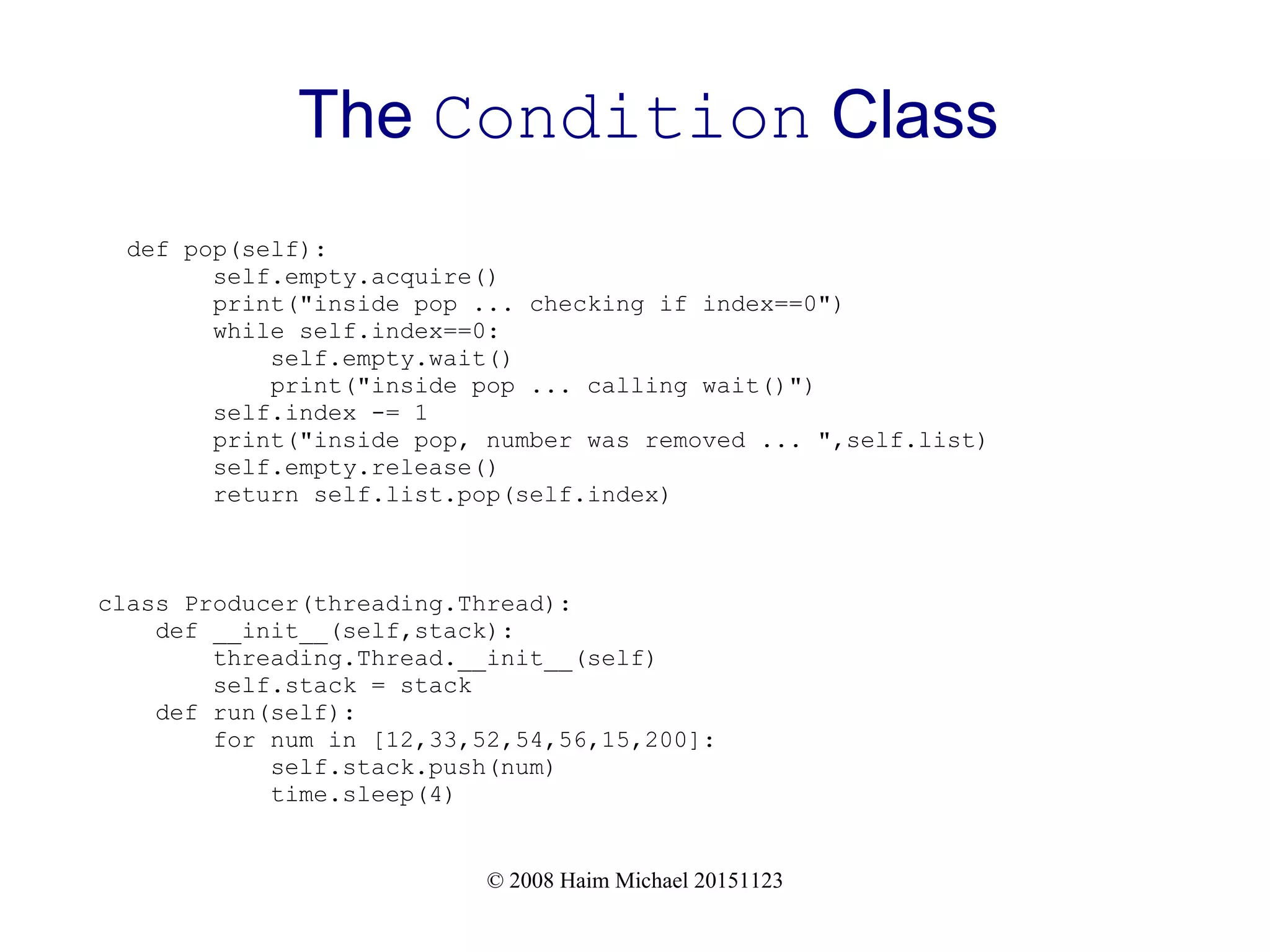 © 2008 Haim Michael 20151123 The Condition Class def pop(self): self.empty.acquire() print("inside pop ... checking if index==0") while self.index==0: self.empty.wait() print("inside pop ... calling wait()") self.index -= 1 print("inside pop, number was removed ... ",self.list) self.empty.release() return self.list.pop(self.index) class Producer(threading.Thread): def __init__(self,stack): threading.Thread.__init__(self) self.stack = stack def run(self): for num in [12,33,52,54,56,15,200]: self.stack.push(num) time.sleep(4) 