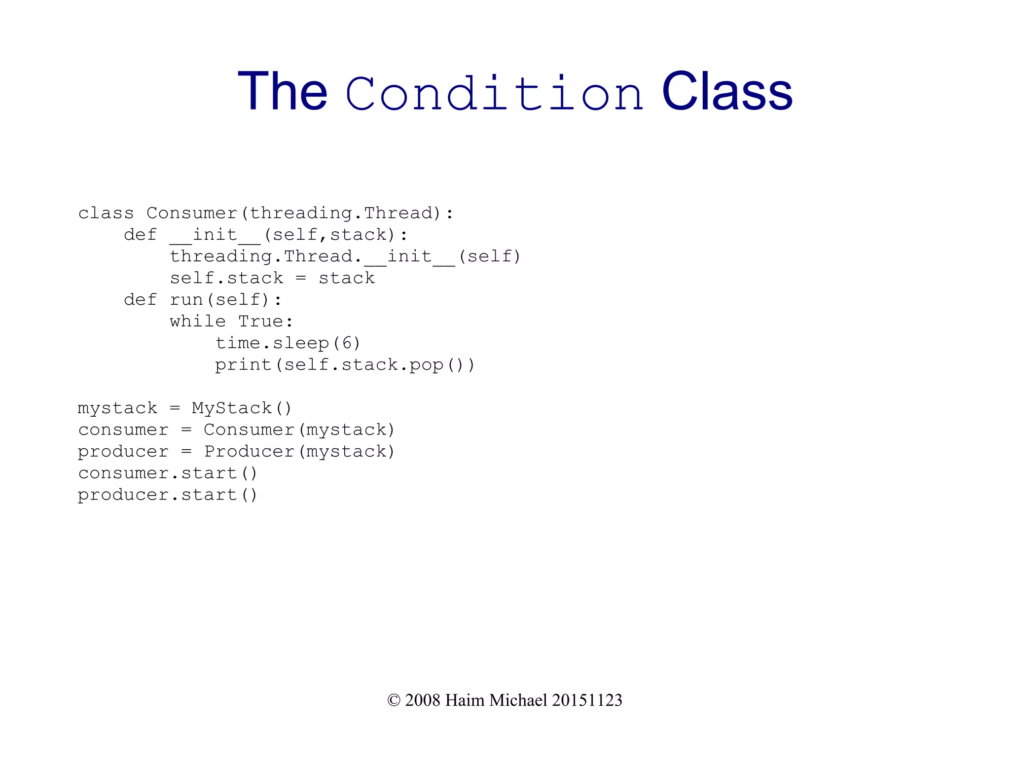 © 2008 Haim Michael 20151123 The Condition Class class Consumer(threading.Thread): def __init__(self,stack): threading.Thread.__init__(self) self.stack = stack def run(self): while True: time.sleep(6) print(self.stack.pop()) mystack = MyStack() consumer = Consumer(mystack) producer = Producer(mystack) consumer.start() producer.start() 