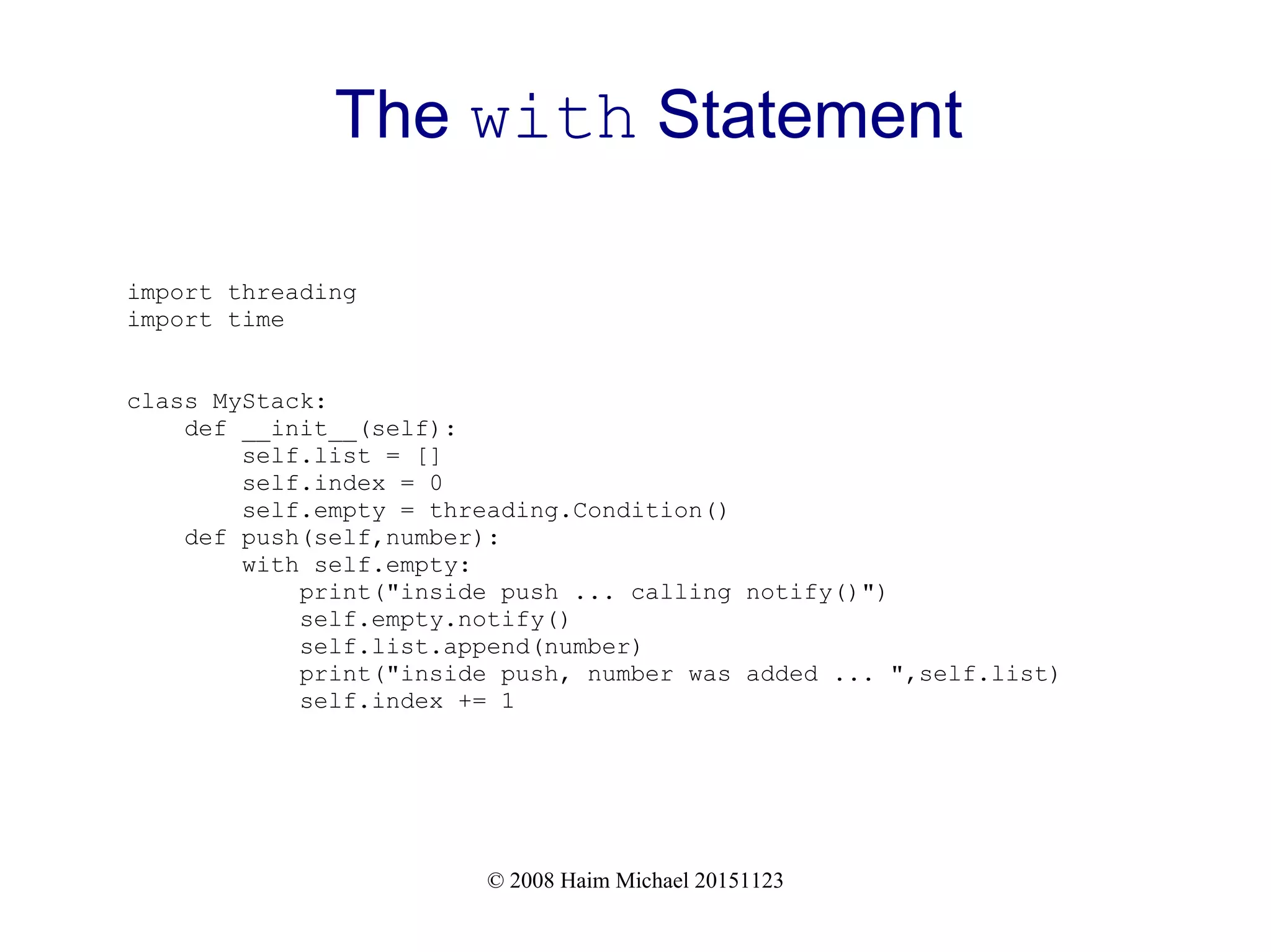 © 2008 Haim Michael 20151123 The with Statement import threading import time class MyStack: def __init__(self): self.list = [] self.index = 0 self.empty = threading.Condition() def push(self,number): with self.empty: print("inside push ... calling notify()") self.empty.notify() self.list.append(number) print("inside push, number was added ... ",self.list) self.index += 1 