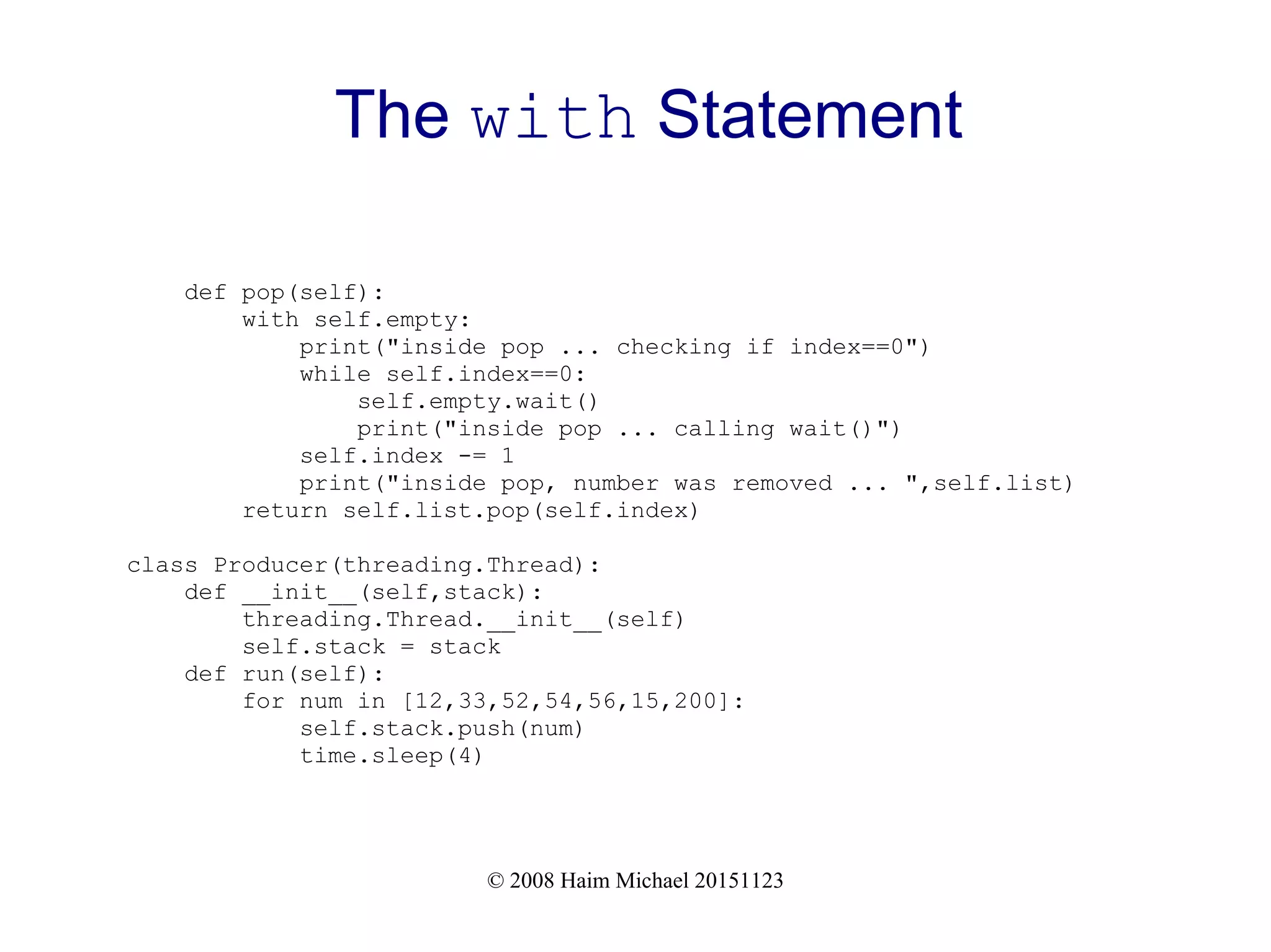 © 2008 Haim Michael 20151123 The with Statement def pop(self): with self.empty: print("inside pop ... checking if index==0") while self.index==0: self.empty.wait() print("inside pop ... calling wait()") self.index -= 1 print("inside pop, number was removed ... ",self.list) return self.list.pop(self.index) class Producer(threading.Thread): def __init__(self,stack): threading.Thread.__init__(self) self.stack = stack def run(self): for num in [12,33,52,54,56,15,200]: self.stack.push(num) time.sleep(4) 