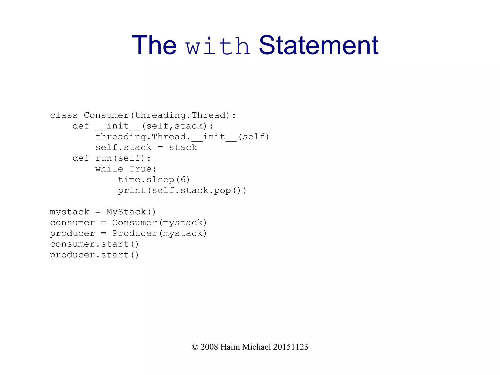 © 2008 Haim Michael 20151123 The with Statement class Consumer(threading.Thread): def __init__(self,stack): threading.Thread.__init__(self) self.stack = stack def run(self): while True: time.sleep(6) print(self.stack.pop()) mystack = MyStack() consumer = Consumer(mystack) producer = Producer(mystack) consumer.start() producer.start() 