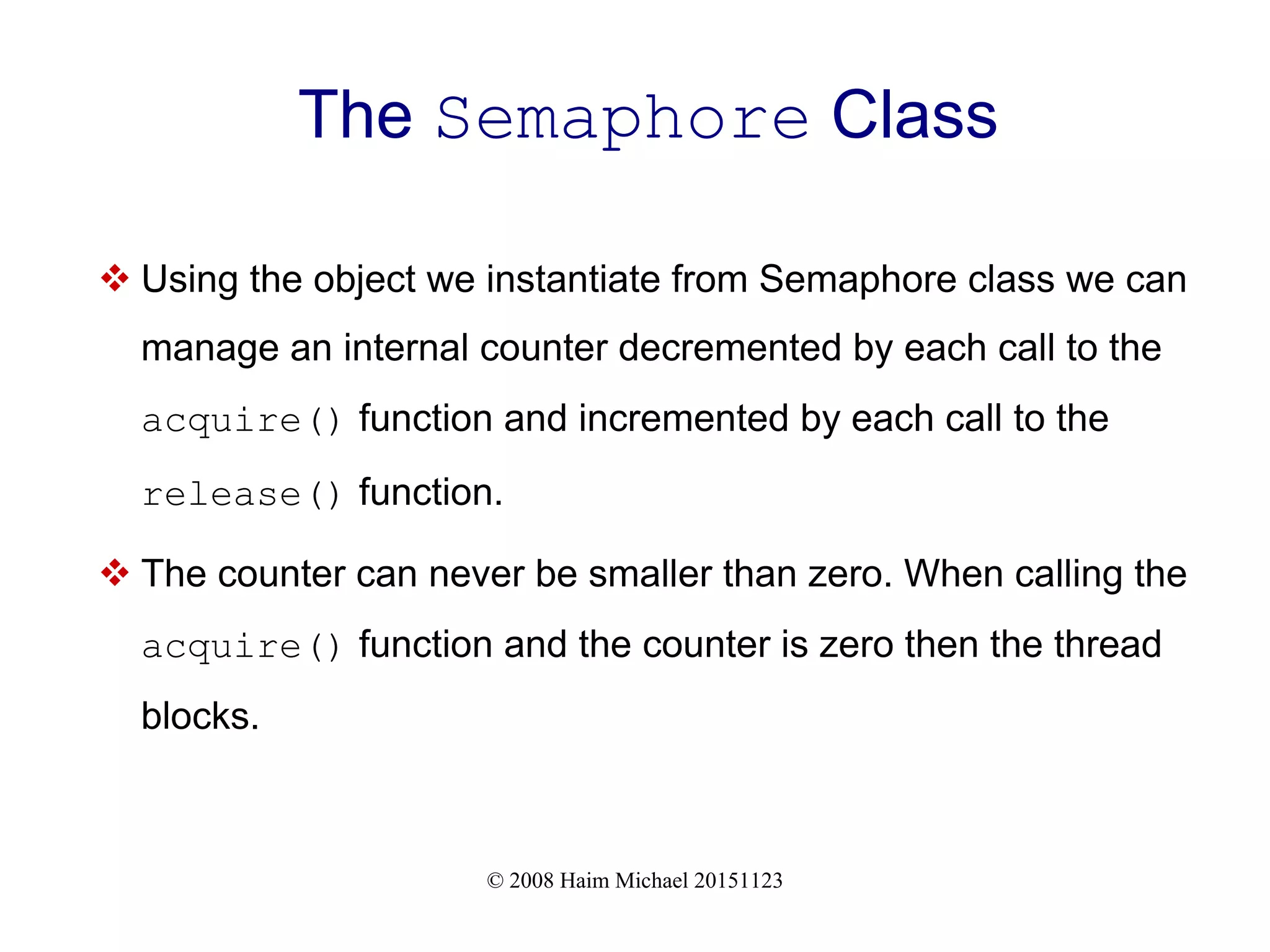 © 2008 Haim Michael 20151123 The Semaphore Class  Using the object we instantiate from Semaphore class we can manage an internal counter decremented by each call to the acquire() function and incremented by each call to the release() function.  The counter can never be smaller than zero. When calling the acquire() function and the counter is zero then the thread blocks. 