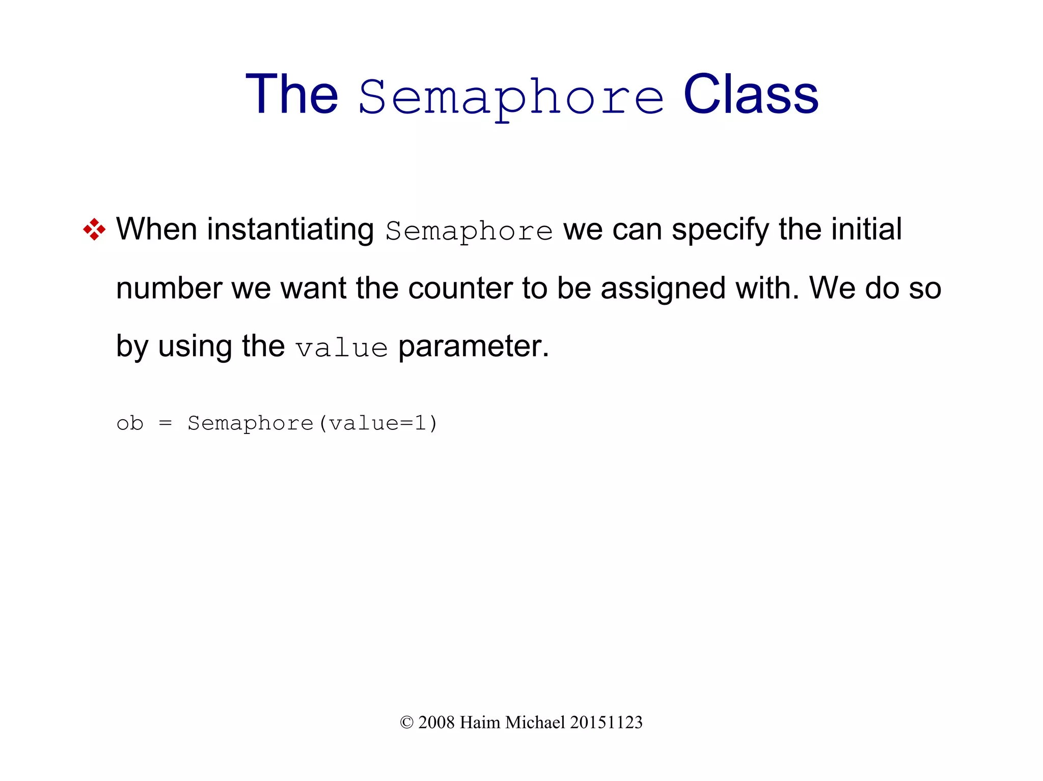 © 2008 Haim Michael 20151123 The Semaphore Class  When instantiating Semaphore we can specify the initial number we want the counter to be assigned with. We do so by using the value parameter. ob = Semaphore(value=1) 