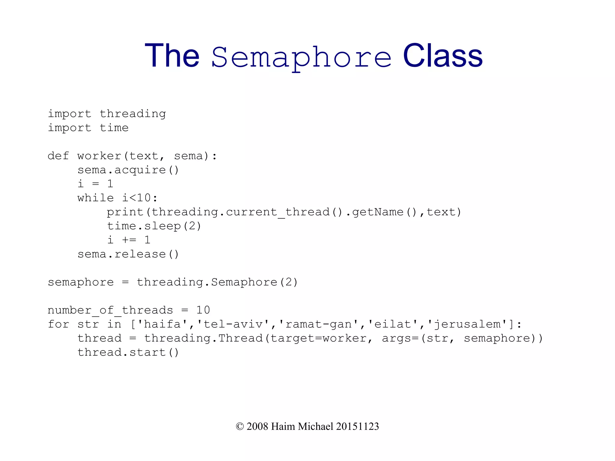 © 2008 Haim Michael 20151123 The Semaphore Class import threading import time def worker(text, sema): sema.acquire() i = 1 while i<10: print(threading.current_thread().getName(),text) time.sleep(2) i += 1 sema.release() semaphore = threading.Semaphore(2) number_of_threads = 10 for str in ['haifa','tel-aviv','ramat-gan','eilat','jerusalem']: thread = threading.Thread(target=worker, args=(str, semaphore)) thread.start() 