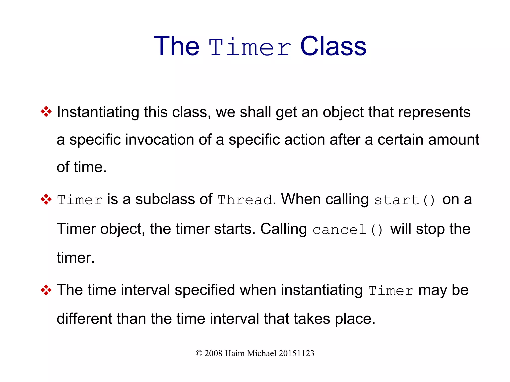 © 2008 Haim Michael 20151123 The Timer Class  Instantiating this class, we shall get an object that represents a specific invocation of a specific action after a certain amount of time.  Timer is a subclass of Thread. When calling start() on a Timer object, the timer starts. Calling cancel() will stop the timer.  The time interval specified when instantiating Timer may be different than the time interval that takes place. 