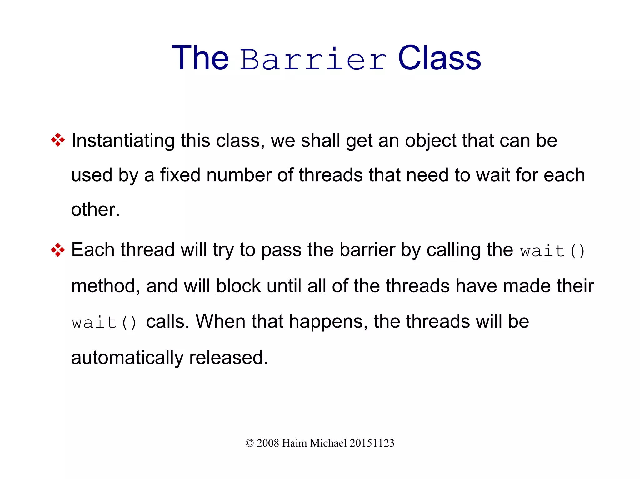 © 2008 Haim Michael 20151123 The Barrier Class  Instantiating this class, we shall get an object that can be used by a fixed number of threads that need to wait for each other.  Each thread will try to pass the barrier by calling the wait() method, and will block until all of the threads have made their wait() calls. When that happens, the threads will be automatically released. 