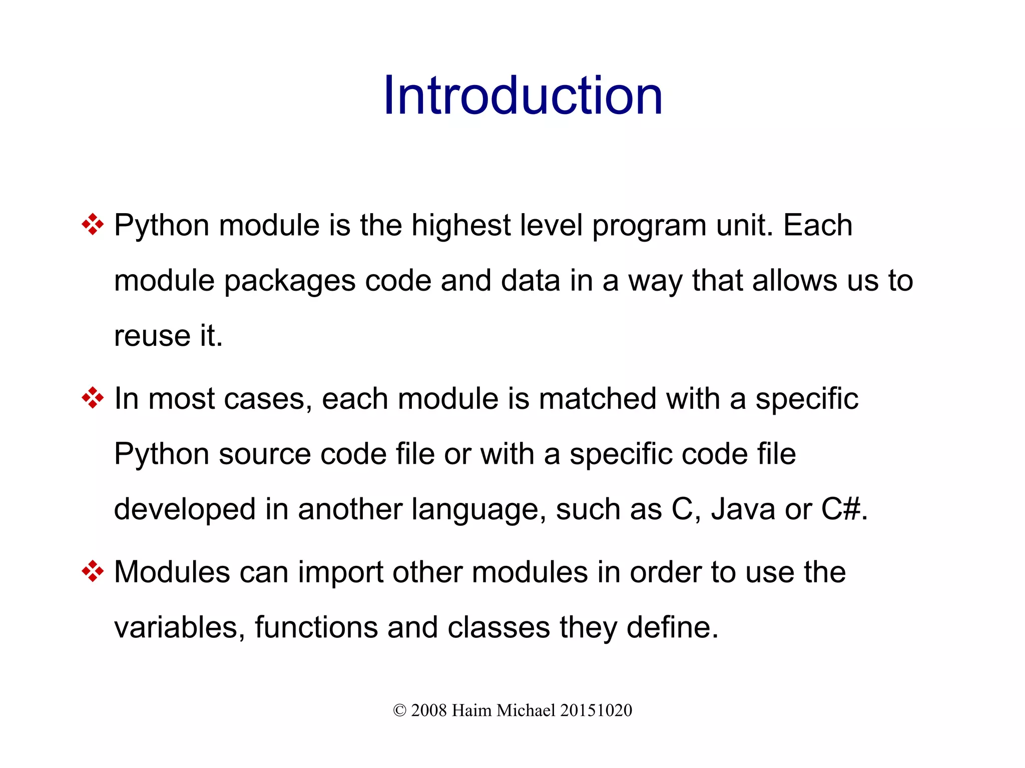 © 2008 Haim Michael 20151020 Introduction  Python module is the highest level program unit. Each module packages code and data in a way that allows us to reuse it.  In most cases, each module is matched with a specific Python source code file or with a specific code file developed in another language, such as C, Java or C#.  Modules can import other modules in order to use the variables, functions and classes they define. 