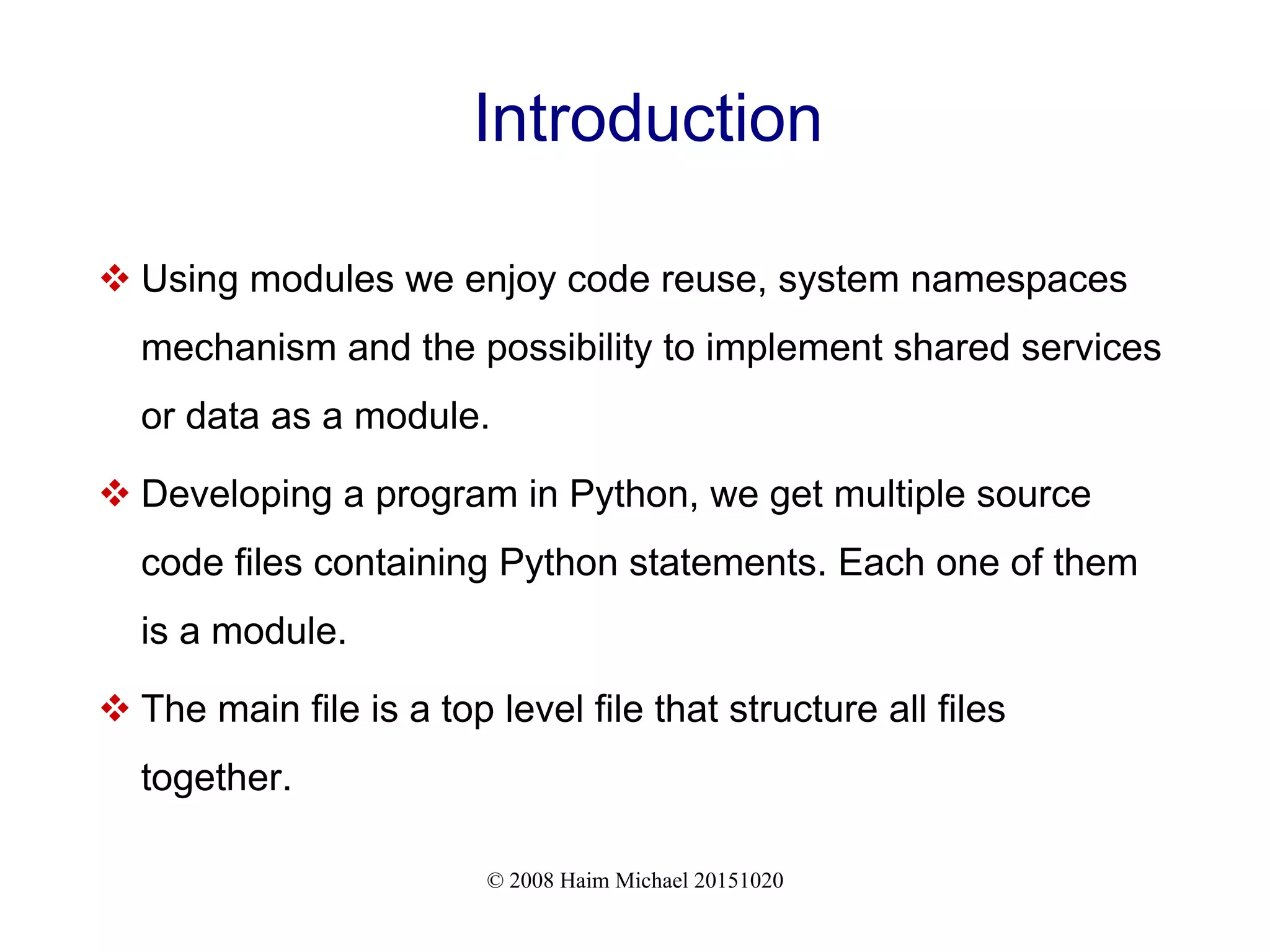 © 2008 Haim Michael 20151020 Introduction  Using modules we enjoy code reuse, system namespaces mechanism and the possibility to implement shared services or data as a module.  Developing a program in Python, we get multiple source code files containing Python statements. Each one of them is a module.  The main file is a top level file that structure all files together. 