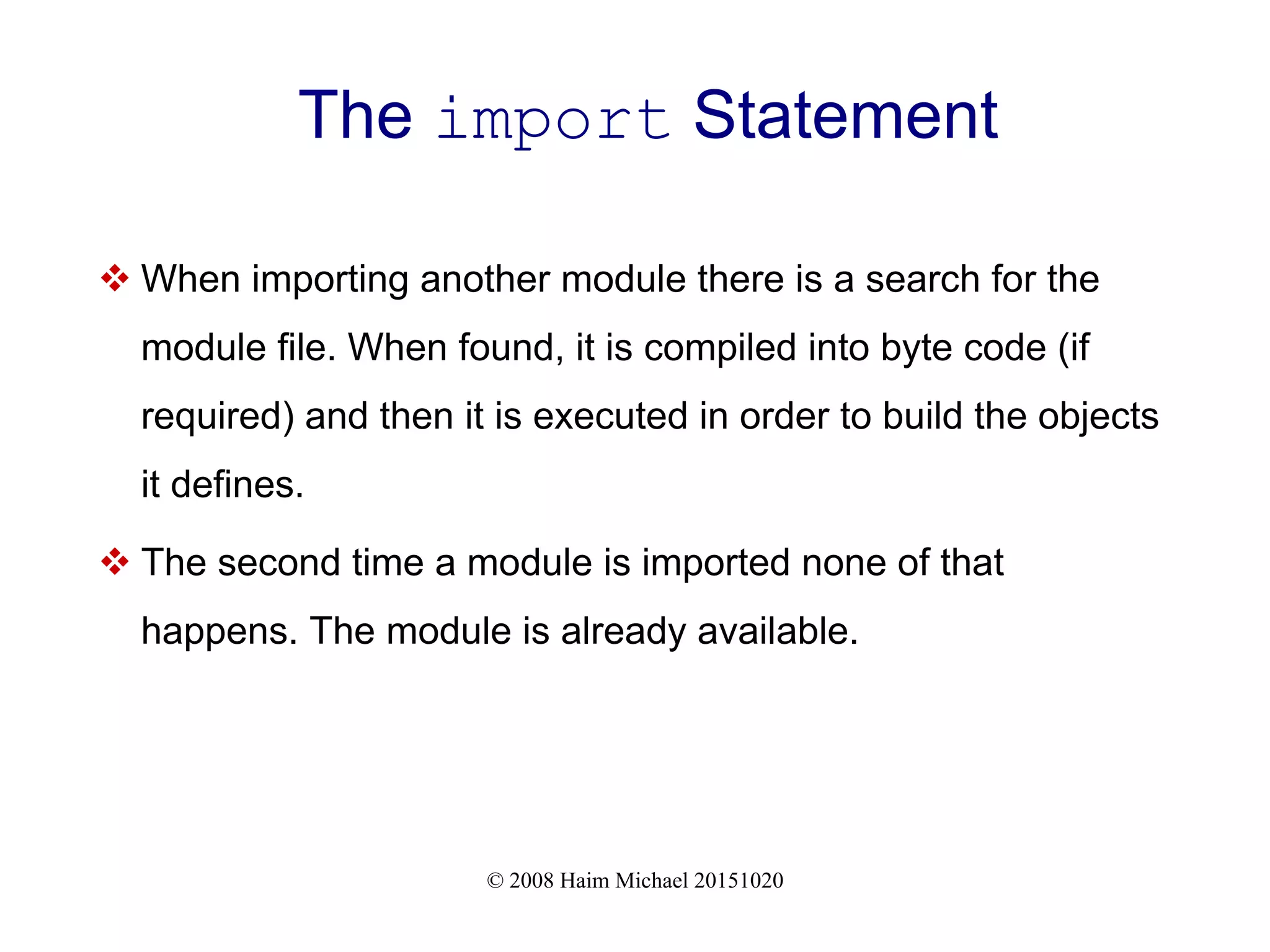 © 2008 Haim Michael 20151020 The import Statement  When importing another module there is a search for the module file. When found, it is compiled into byte code (if required) and then it is executed in order to build the objects it defines.  The second time a module is imported none of that happens. The module is already available. 