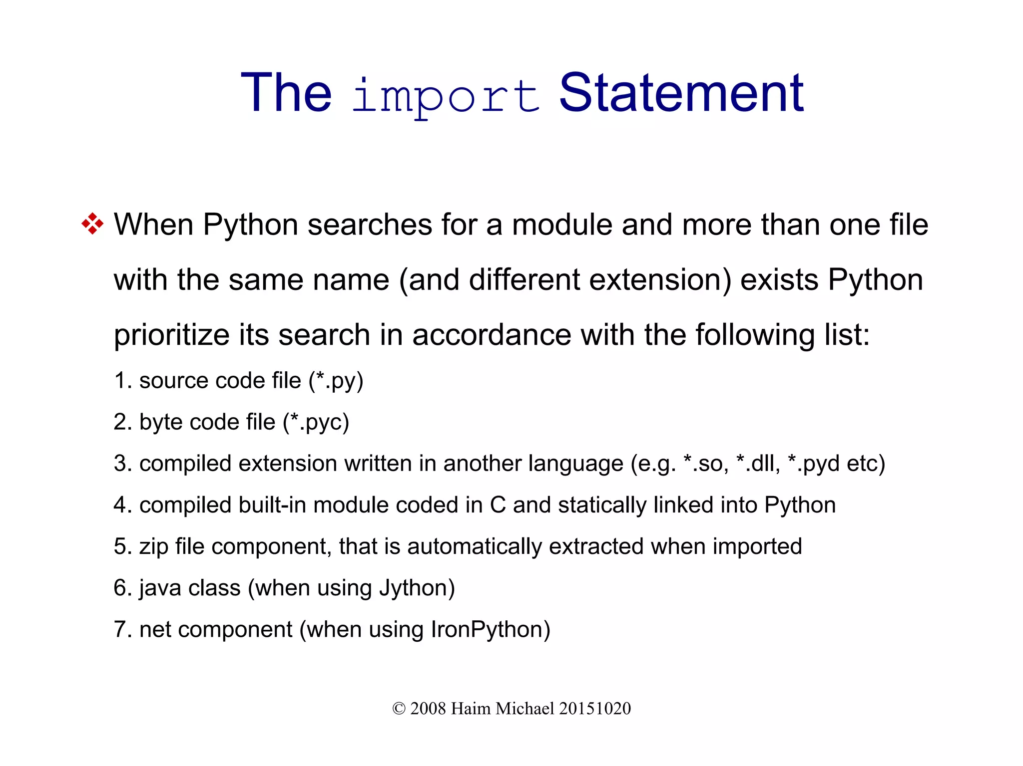 © 2008 Haim Michael 20151020 The import Statement  When Python searches for a module and more than one file with the same name (and different extension) exists Python prioritize its search in accordance with the following list: 1. source code file (*.py) 2. byte code file (*.pyc) 3. compiled extension written in another language (e.g. *.so, *.dll, *.pyd etc) 4. compiled built-in module coded in C and statically linked into Python 5. zip file component, that is automatically extracted when imported 6. java class (when using Jython) 7. net component (when using IronPython) 