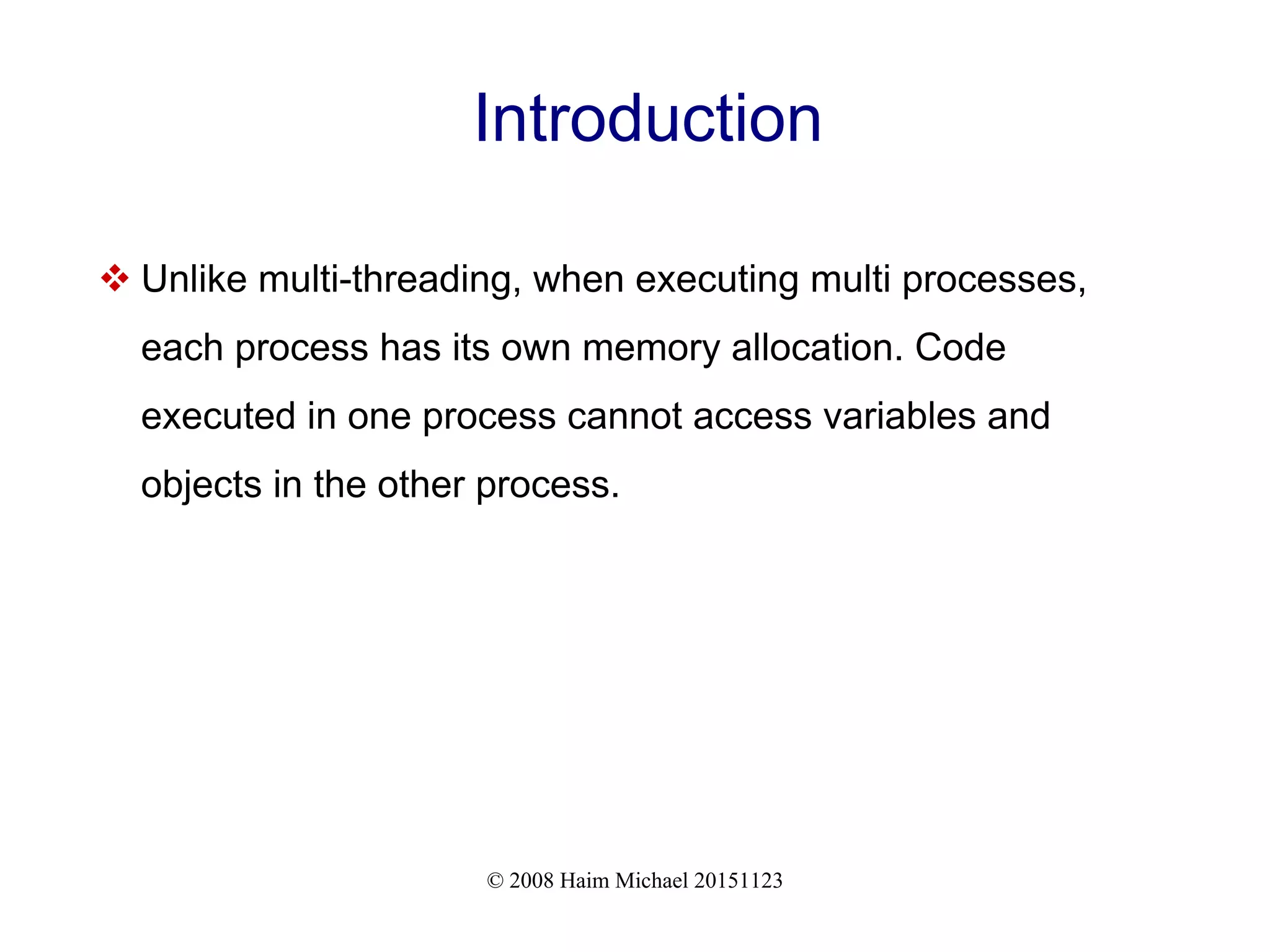 © 2008 Haim Michael 20151123 Introduction  Unlike multi-threading, when executing multi processes, each process has its own memory allocation. Code executed in one process cannot access variables and objects in the other process. 