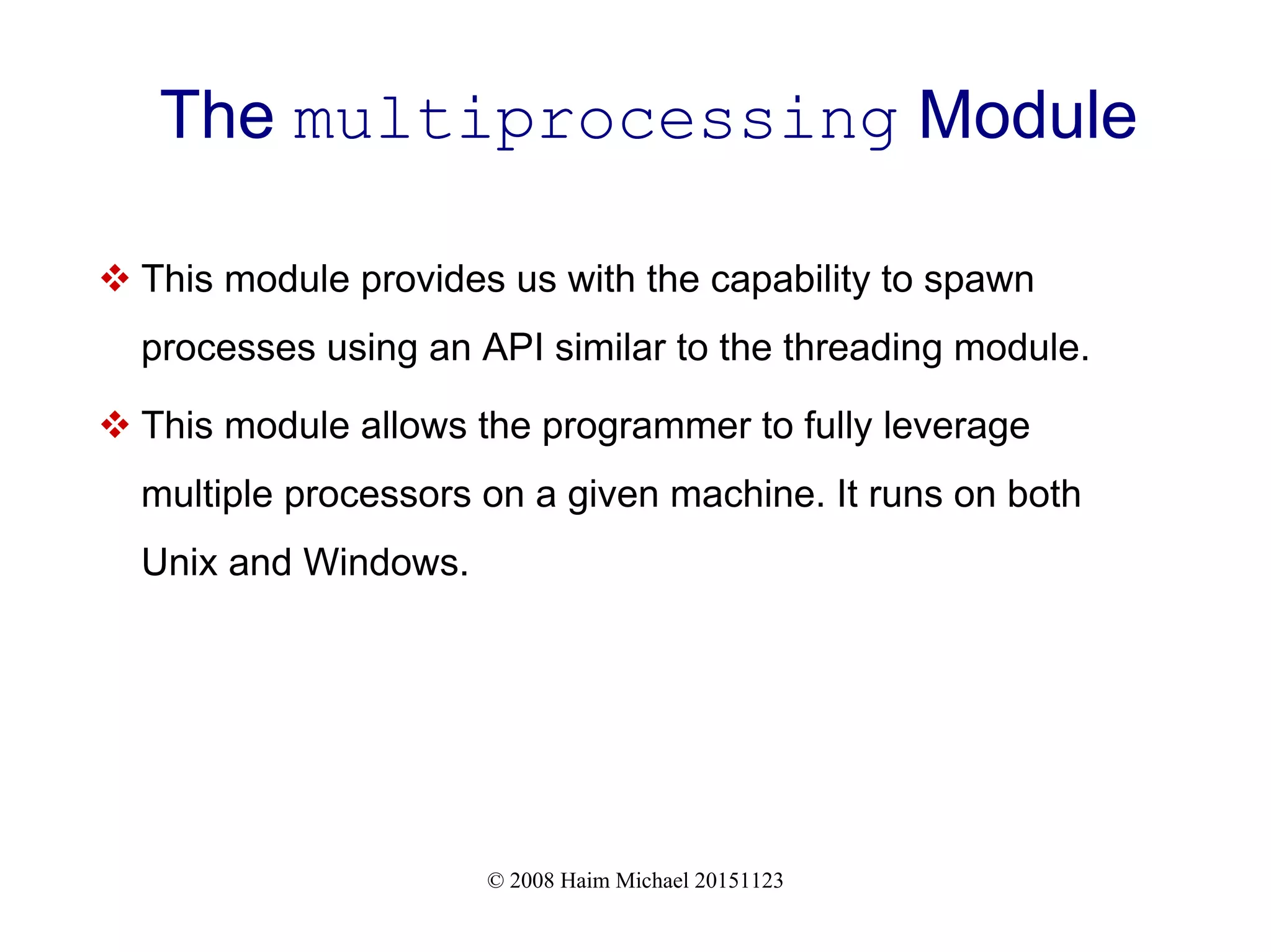 © 2008 Haim Michael 20151123 The multiprocessing Module  This module provides us with the capability to spawn processes using an API similar to the threading module.  This module allows the programmer to fully leverage multiple processors on a given machine. It runs on both Unix and Windows. 
