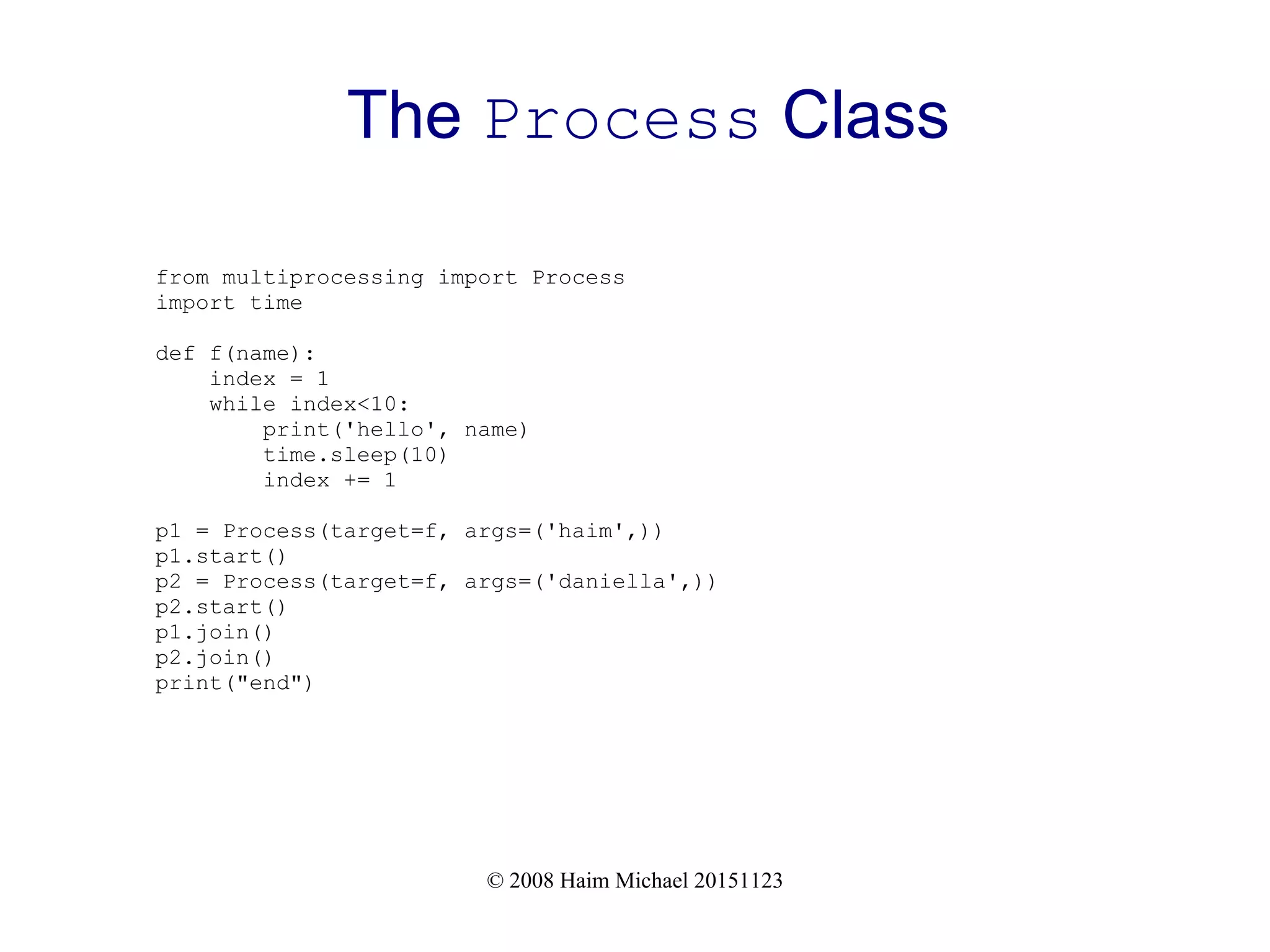 © 2008 Haim Michael 20151123 The Process Class from multiprocessing import Process import time def f(name): index = 1 while index<10: print('hello', name) time.sleep(10) index += 1 p1 = Process(target=f, args=('haim',)) p1.start() p2 = Process(target=f, args=('daniella',)) p2.start() p1.join() p2.join() print("end") 