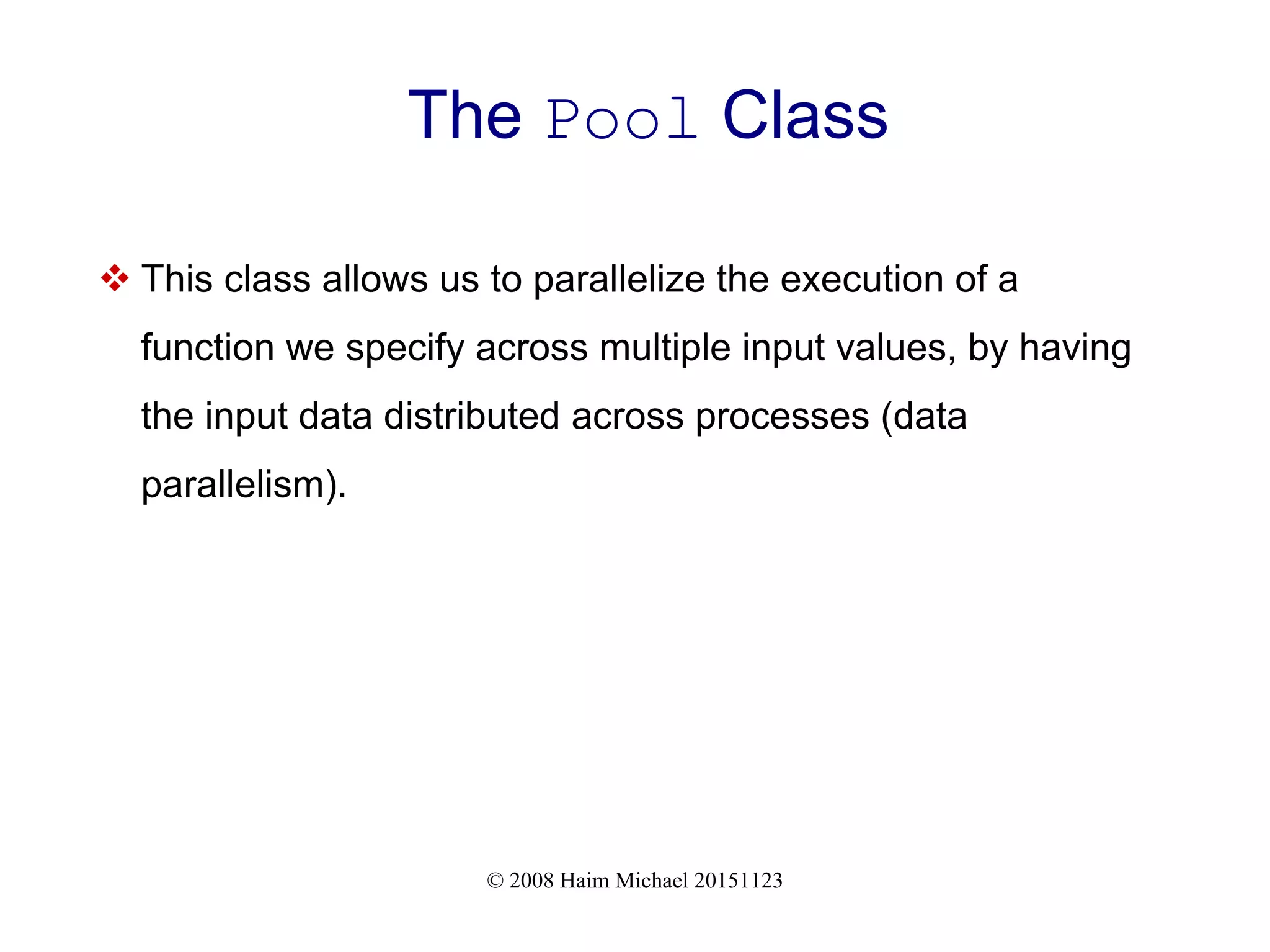 © 2008 Haim Michael 20151123 The Pool Class  This class allows us to parallelize the execution of a function we specify across multiple input values, by having the input data distributed across processes (data parallelism). 