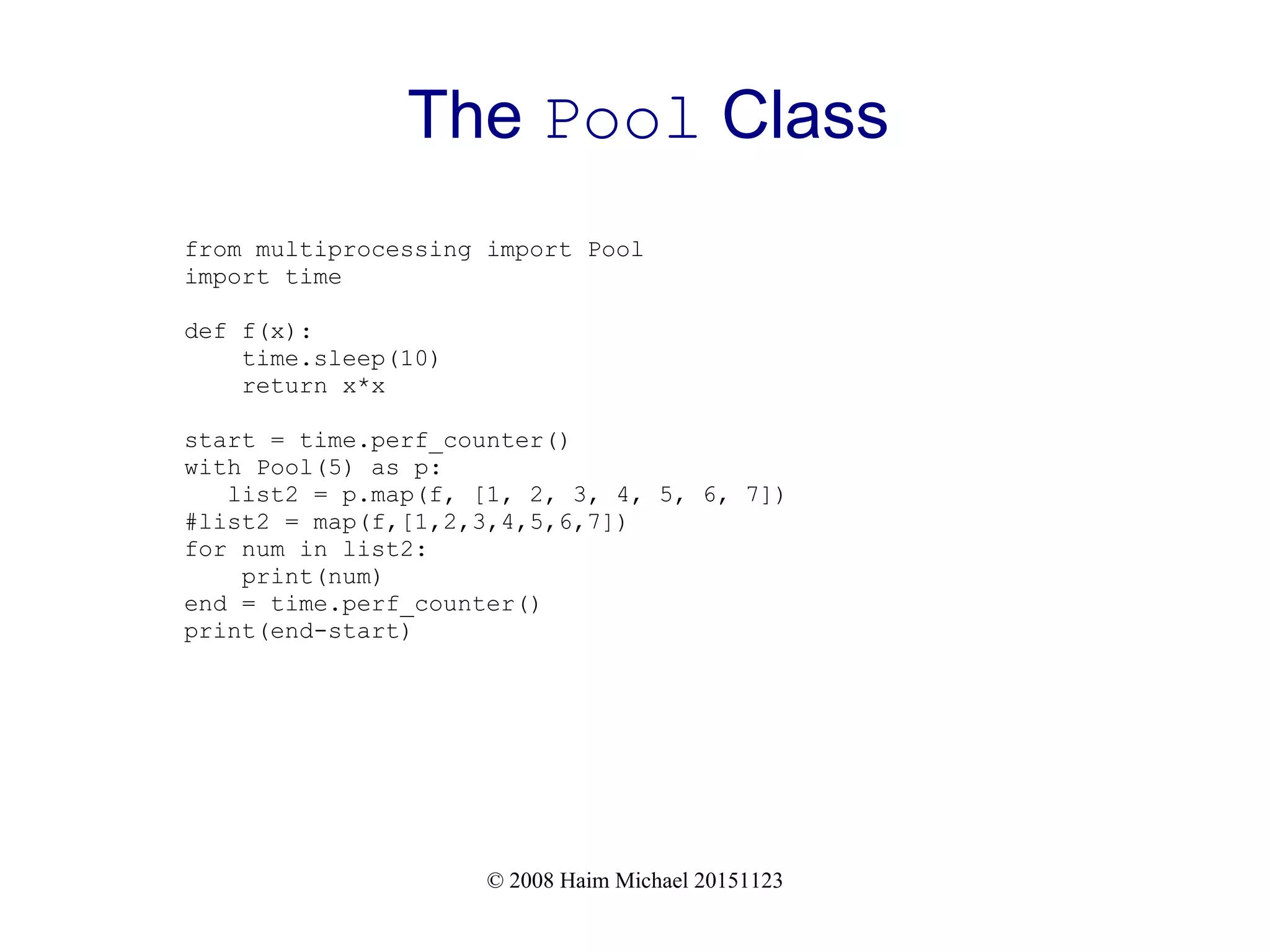 © 2008 Haim Michael 20151123 The Pool Class from multiprocessing import Pool import time def f(x): time.sleep(10) return x*x start = time.perf_counter() with Pool(5) as p: list2 = p.map(f, [1, 2, 3, 4, 5, 6, 7]) #list2 = map(f,[1,2,3,4,5,6,7]) for num in list2: print(num) end = time.perf_counter() print(end-start) 