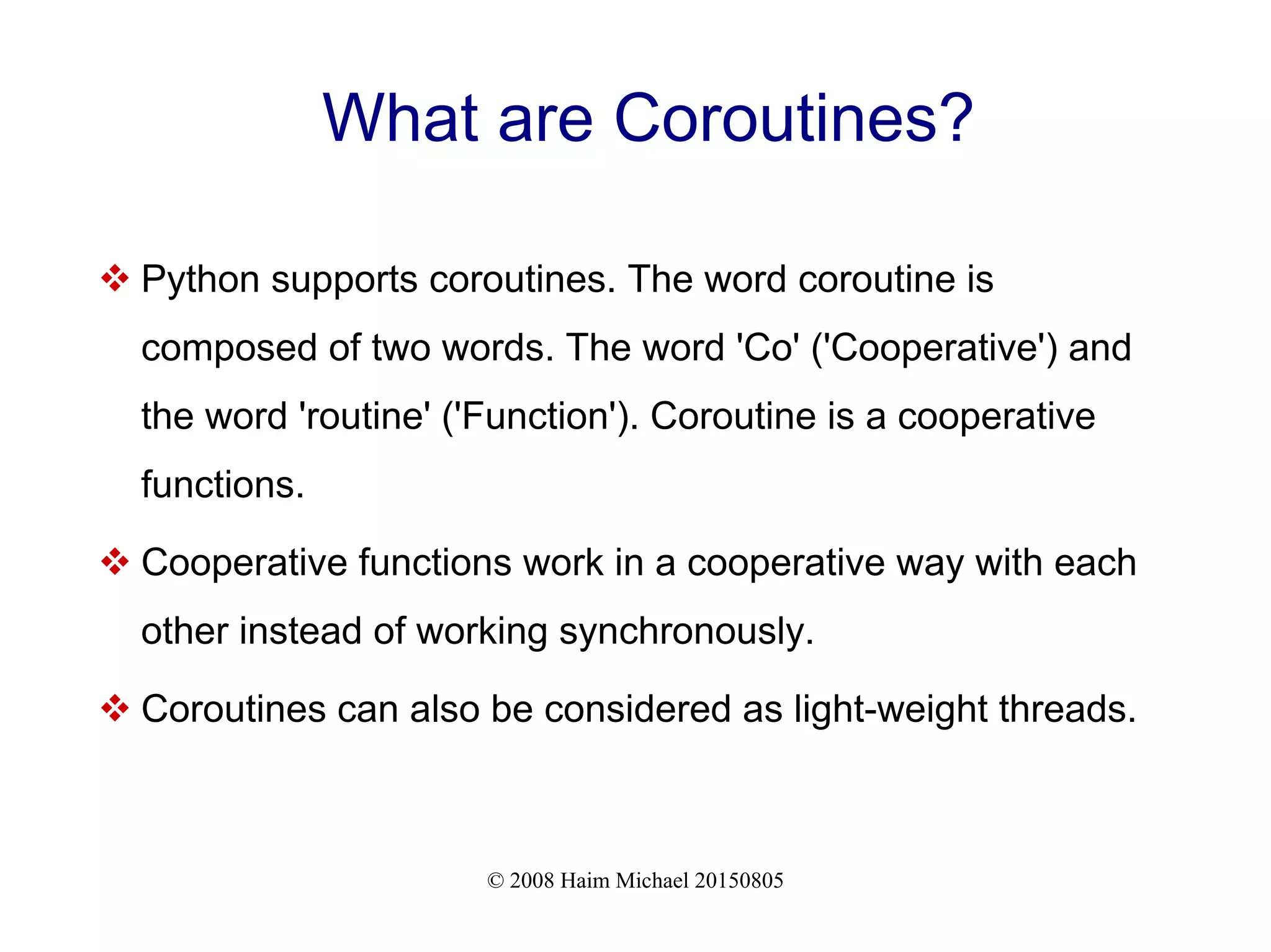 © 2008 Haim Michael 20150805 What are Coroutines?  Python supports coroutines. The word coroutine is composed of two words. The word 'Co' ('Cooperative') and the word 'routine' ('Function'). Coroutine is a cooperative functions.  Cooperative functions work in a cooperative way with each other instead of working synchronously.  Coroutines can also be considered as light-weight threads. 
