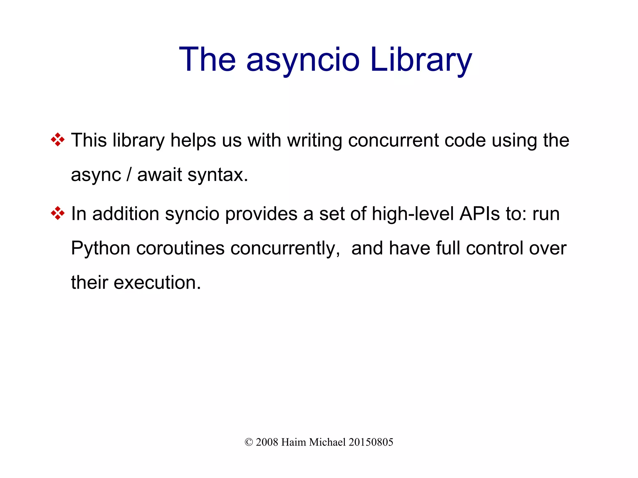 © 2008 Haim Michael 20150805 The asyncio Library  This library helps us with writing concurrent code using the async / await syntax.  In addition syncio provides a set of high-level APIs to: run Python coroutines concurrently, and have full control over their execution. 