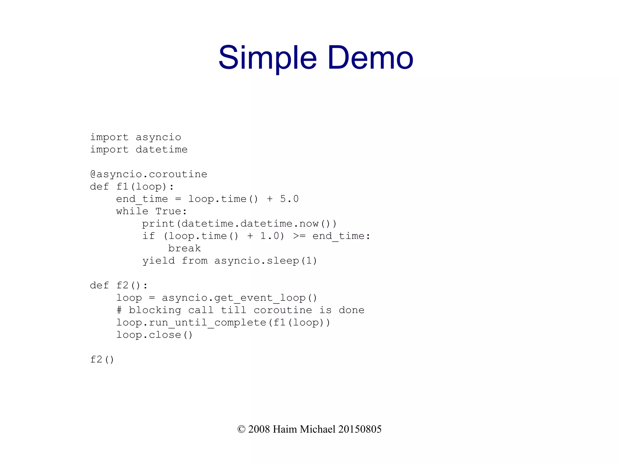 © 2008 Haim Michael 20150805 Simple Demo import asyncio import datetime @asyncio.coroutine def f1(loop): end_time = loop.time() + 5.0 while True: print(datetime.datetime.now()) if (loop.time() + 1.0) >= end_time: break yield from asyncio.sleep(1) def f2(): loop = asyncio.get_event_loop() # blocking call till coroutine is done loop.run_until_complete(f1(loop)) loop.close() f2() 