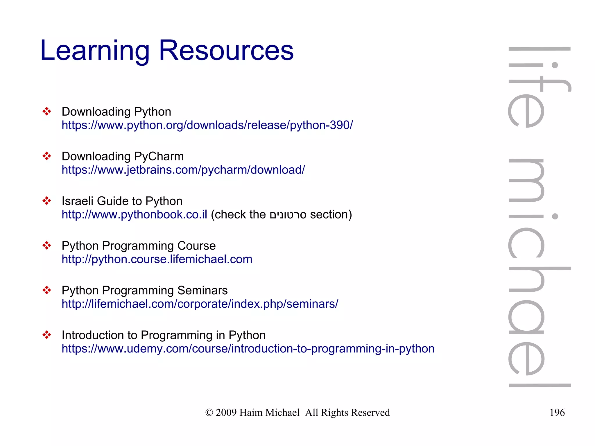 © 2009 Haim Michael All Rights Reserved 196 Learning Resources  Downloading Python https://www.python.org/downloads/release/python-390/  Downloading PyCharm https://www.jetbrains.com/pycharm/download/  Israeli Guide to Python http://www.pythonbook.co.il (check the ‫סרטונים‬ section)  Python Programming Course http://python.course.lifemichael.com  Python Programming Seminars http://lifemichael.com/corporate/index.php/seminars/  Introduction to Programming in Python https://www.udemy.com/course/introduction-to-programming-in-python life michael 