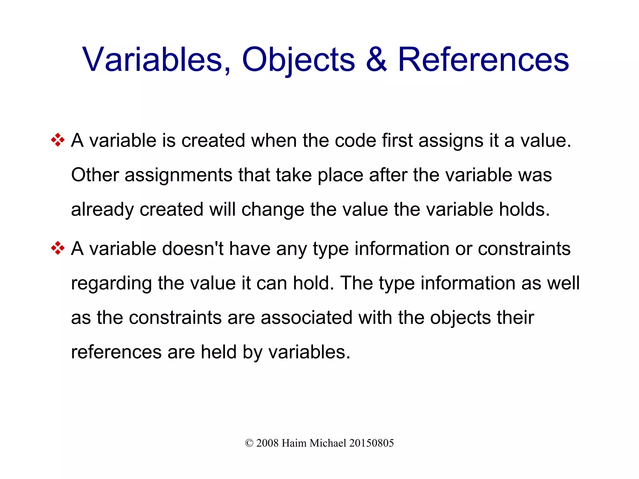 © 2008 Haim Michael 20150805 Variables, Objects & References  A variable is created when the code first assigns it a value. Other assignments that take place after the variable was already created will change the value the variable holds.  A variable doesn't have any type information or constraints regarding the value it can hold. The type information as well as the constraints are associated with the objects their references are held by variables. 